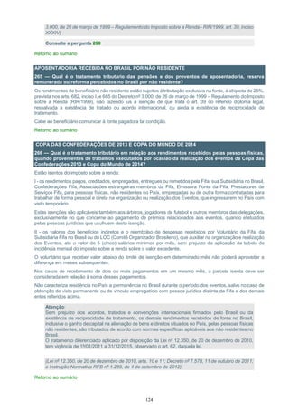 124
3.000, de 26 de março de 1999 – Regulamento do Imposto sobre a Renda - RIR/1999, art. 39, inciso
XXXIV)
Consulte a pergunta 260
Retorno ao sumário
APOSENTADORIA RECEBIDA NO BRASIL POR NÃO RESIDENTE
265 — Qual é o tratamento tributário das pensões e dos proventos de aposentadoria, reserva
remunerada ou reforma percebidos no Brasil por não residente?
Os rendimentos de beneficiário não residente estão sujeitos à tributação exclusiva na fonte, à alíquota de 25%,
prevista nos arts. 682, inciso I, e 685 do Decreto nº 3.000, de 26 de março de 1999 – Regulamento do Imposto
sobre a Renda (RIR/1999), não fazendo jus à isenção de que trata o art. 39 do referido diploma legal,
ressalvada a existência de tratado ou acordo internacional, ou ainda a existência de reciprocidade de
tratamento.
Cabe ao beneficiário comunicar à fonte pagadora tal condição.
Retorno ao sumário
COPA DAS CONFEDERAÇÕES DE 2013 E COPA DO MUNDO DE 2014
266 — Qual é o tratamento tributário em relação aos rendimentos recebidos pelas pessoas físicas,
quando provenientes de trabalhos executados por ocasião da realização dos eventos da Copa das
Confederações 2013 e Copa do Mundo de 2014?
Estão isentos do imposto sobre a renda:
I - os rendimentos pagos, creditados, empregados, entregues ou remetidos pela Fifa, sua Subsidiária no Brasil,
Confederações Fifa, Associações estrangeiras membros da Fifa, Emissora Fonte da Fifa, Prestadores de
Serviços Fifa, para pessoas físicas, não residentes no País, empregadas ou de outra forma contratadas para
trabalhar de forma pessoal e direta na organização ou realização dos Eventos, que ingressarem no País com
visto temporário.
Estas isenções são aplicáveis também aos árbitros, jogadores de futebol e outros membros das delegações,
exclusivamente no que concerne ao pagamento de prêmios relacionados aos eventos, quando efetuados
pelas pessoas jurídicas que usufruem desta isenção.
II - os valores dos benefícios indiretos e o reembolso de despesas recebidos por Voluntário da Fifa, da
Subsidiária Fifa no Brasil ou do LOC (Comitê Organizador Brasileiro), que auxiliar na organização e realização
dos Eventos, até o valor de 5 (cinco) salários mínimos por mês, sem prejuízo da aplicação da tabela de
incidência mensal do imposto sobre a renda sobre o valor excedente.
O voluntário que receber valor abaixo do limite de isenção em determinado mês não poderá aproveitar a
diferença em meses subsequentes.
Nos casos de recebimento de dois ou mais pagamentos em um mesmo mês, a parcela isenta deve ser
considerada em relação à soma desses pagamentos.
Não caracteriza residência no País a permanência no Brasil durante o período dos eventos, salvo no caso de
obtenção de visto permanente ou de vínculo empregatício com pessoa jurídica distinta da Fifa e dos demais
entes referidos acima.
Atenção:
Sem prejuízo dos acordos, tratados e convenções internacionais firmados pelo Brasil ou da
existência de reciprocidade de tratamento, os demais rendimentos recebidos de fonte no Brasil,
inclusive o ganho de capital na alienação de bens e direitos situados no País, pelas pessoas físicas
não residentes, são tributados de acordo com normas específicas aplicáveis aos não residentes no
Brasil.
O tratamento diferenciado aplicado por disposição da Lei nº 12.350, de 20 de dezembro de 2010,
tem vigência de 1º/01/2011 a 31/12/2015, observado o art. 62, daquela lei.
(Lei nº 12.350, de 20 de dezembro de 2010, arts. 10 e 11; Decreto nº 7.578, 11 de outubro de 2011;
e Instrução Normativa RFB nº 1.289, de 4 de setembro de 2012)
Retorno ao sumário
 