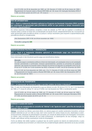 127
(Lei nº 9.250, de 26 de dezembro de 1995, art. 26; Decreto nº 3.000, de 26 de março de 1999 –
Regulamento do Imposto sobre a Renda RIR/1999, art. 39, inciso VII; Instrução Normativa RFB nº
1.500, de 29 de outubro de 2014, art. 14º, inciso I)
Retorno ao sumário
PDV DE APOSENTADO
272 — Qual é o tratamento tributário aplicável ao Programa de Demissão Voluntária (PDV) recebido
por empregado já aposentado pela previdência oficial ou que possua o tempo necessário para
requerer a aposentadoria?
As verbas especiais indenizatórias recebidas a título de adesão ao PDV não se sujeitam à incidência do
imposto sobre a renda na fonte nem na Declaração de Ajuste Anual, independentemente de o funcionário já
estar aposentado pela previdência oficial, ou possuir o tempo necessário para requerer a aposentadoria pela
previdência oficial ou complementar.
(Ato Declaratório SRF nº 95, de 26 de novembro de 1999)
Consulte a pergunta 226
Retorno ao sumário
DESAPARECIDOS POLÍTICOS — INDENIZAÇÃO
273 — Qual é o tratamento tributário aplicável à indenização paga aos beneficiários de
desaparecidos políticos?
Esta indenização é não tributável quando paga aos beneficiários diretos.
Atenção:
Os valores pagos a anistiados políticos a título de indenização, em prestação única ou em prestação
mensal, permanente e continuada, inclusive aposentadorias, pensões ou proventos de qualquer
natureza, são isentos do Imposto sobre a Renda nos termos do disposto no parágrafo único do art.
9º da Lei nº 10.559, de 13 de novembro de 2002, e Decreto nº 4.897, de 25 de novembro de 2003.
(Lei nº 9.140, de 5 de dezembro de 1995, arts. 10 e 11; Decreto nº 3.000, de 26 de março de 1999
– Regulamento do Imposto sobre a Renda RIR/1999, art. 39, inciso XXIII; Ato Declaratório SRF nº
22, de 30 de abril de 1997)
Retorno ao sumário
INDENIZAÇÃO DE TRANSPORTE
274 — A indenização de transporte paga a servidor público da União é tributável?
Não. O valor da indenização de transporte a que se referem os arts. 60 da Lei nº 8.112, de 11 de dezembro
de 1990, e 1º, inciso III, alínea "b", da Lei nº 8.852, de 4 de fevereiro de 1994, é rendimento isento.
(Lei nº 9.003, de 16 de março de 1995, art. 7º; Decreto nº 3.000, de 26 de março de 1999 –
Regulamento do Imposto sobre a Renda RIR/1999, art. 39, inciso XXIV; Instrução Normativa RFB
nº 1.500, de 29 de outubro de 2014, art. 5º, IV)
Retorno ao sumário
DIÁRIAS E AJUDA DE CUSTO
275 — O que se compreende no conceito de "diárias" e de "ajuda de custo", para fins de isenção do
imposto sobre a renda?
Diárias: conceituam-se diárias, para esse efeito, os valores pagos em caráter acidental e transitório, embora
possam estender-se por um mês ou mais, bem como ocorrer em vários meses do ano, destinados a cobrir,
exclusivamente, despesas de alimentação e pousada, em virtude de deslocamento de empregado, funcionário
ou diretor, para município diferente de sua sede profissional, no desempenho de seu emprego, cargo ou
função, para efetuar serviço eventual por conta do empregador.
Como as diárias não estão sujeitas a qualquer tipo de acerto quando do retorno do deslocamento, e para
prevenir a hipótese de se tornarem um instrumento de complementação salarial, desviando-se do seu conceito
 
