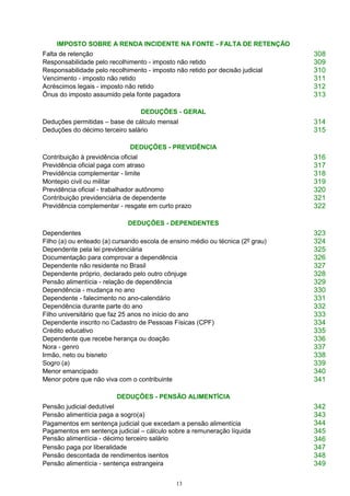 13
IMPOSTO SOBRE A RENDA INCIDENTE NA FONTE - FALTA DE RETENÇÃO
Falta de retenção 308
Responsabilidade pelo recolhimento - imposto não retido 309
Responsabilidade pelo recolhimento - imposto não retido por decisão judicial 310
Vencimento - imposto não retido 311
Acréscimos legais - imposto não retido 312
Ônus do imposto assumido pela fonte pagadora 313
DEDUÇÕES - GERAL
Deduções permitidas – base de cálculo mensal 314
Deduções do décimo terceiro salário 315
DEDUÇÕES - PREVIDÊNCIA
Contribuição à previdência oficial 316
Previdência oficial paga com atraso 317
Previdência complementar - limite 318
Montepio civil ou militar 319
Previdência oficial - trabalhador autônomo 320
Contribuição previdenciária de dependente 321
Previdência complementar - resgate em curto prazo 322
DEDUÇÕES - DEPENDENTES
Dependentes 323
Filho (a) ou enteado (a) cursando escola de ensino médio ou técnica (2º grau) 324
Dependente pela lei previdenciária 325
Documentação para comprovar a dependência 326
Dependente não residente no Brasil 327
Dependente próprio, declarado pelo outro cônjuge 328
Pensão alimentícia - relação de dependência 329
Dependência - mudança no ano 330
Dependente - falecimento no ano-calendário 331
Dependência durante parte do ano 332
Filho universitário que faz 25 anos no início do ano 333
Dependente inscrito no Cadastro de Pessoas Físicas (CPF) 334
Crédito educativo 335
Dependente que recebe herança ou doação 336
Nora - genro 337
Irmão, neto ou bisneto 338
Sogro (a) 339
Menor emancipado 340
Menor pobre que não viva com o contribuinte 341
DEDUÇÕES - PENSÃO ALIMENTÍCIA
Pensão judicial dedutível 342
Pensão alimentícia paga a sogro(a) 343
Pagamentos em sentença judicial que excedam a pensão alimentícia
Pagamentos em sentença judicial – cálculo sobre a remuneração líquida
Pensão alimentícia - décimo terceiro salário
344
345
346
Pensão paga por liberalidade 347
Pensão descontada de rendimentos isentos 348
Pensão alimentícia - sentença estrangeira 349
 