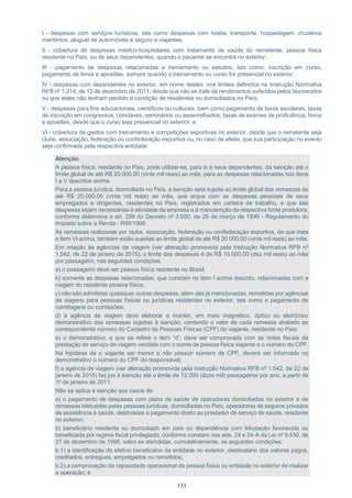 133
I - despesas com serviços turísticos, tais como despesas com hotéis, transporte, hospedagem, cruzeiros
marítimos, aluguel de automóveis e seguro a viajantes;
II - cobertura de despesas médico-hospitalares com tratamento de saúde do remetente, pessoa física
residente no País, ou de seus dependentes, quando o paciente se encontra no exterior;
III - pagamento de despesas relacionadas a treinamento ou estudos, tais como: inscrição em curso,
pagamento de livros e apostilas, sempre quando o treinamento ou curso for presencial no exterior;
IV - despesas com dependentes no exterior, em nome destes, nos limites definidos na Instrução Normativa
RFB nº 1.214, de 12 de dezembro de 2011, desde que não se trate de rendimentos auferidos pelos favorecidos
ou que estes não tenham perdido a condição de residentes ou domiciliados no País;
V - despesas para fins educacionais, científicos ou culturais, bem como pagamento de taxas escolares, taxas
de inscrição em congressos, conclaves, seminários ou assemelhados, taxas de exames de proficiência, livros
e apostilas, desde que o curso seja presencial no exterior; e
VI - cobertura de gastos com treinamento e competições esportivas no exterior, desde que o remetente seja
clube, associação, federação ou confederação esportiva ou, no caso de atleta, que sua participação no evento
seja confirmada pela respectiva entidade.
Atenção:
A pessoa física, residente no País, pode utilizar-se, para si e seus dependentes, da isenção até o
limite global de até R$ 20.000,00 (vinte mil reais) ao mês, para as despesas relacionadas nos itens
I a V descritos acima.
Para a pessoa jurídica, domiciliada no País, a isenção está sujeita ao limite global das remessas de
até R$ 20.000,00 (vinte mil reais) ao mês, que arque com as despesas pessoais de seus
empregados e dirigentes, residentes no País, registrados em carteira de trabalho, e que tais
despesas sejam necessárias à atividade da empresa e à manutenção da respectiva fonte produtora,
conforme determina o art. 299 do Decreto nº 3.000, de 26 de março de 1999 - Regulamento do
Imposto sobre a Renda - RIR/1999.
As remessas realizadas por clube, associação, federação ou confederação esportiva, de que trata
o item VI acima, também estão sujeitas ao limite global de até R$ 20.000,00 (vinte mil reais) ao mês.
Em relação às agências de viagem (ver alteração promovida pela Instrução Normativa RFB nº
1.542, de 22 de janeiro de 2015), o limite das despesas é de R$ 10.000,00 (dez mil reais) ao mês
por passageiro, nas seguintes condições:
a) o passageiro deve ser pessoa física residente no Brasil;
b) somente as despesas relacionadas, que constam no item I acima descrito, relacionadas com a
viagem do residente pessoa física;
c) não são admitidas quaisquer outras despesas, além das já mencionadas, remetidas por agências
de viagens para pessoas físicas ou jurídicas residentes no exterior, tais como o pagamento de
corretagens ou comissões;
d) a agência de viagem deve elaborar e manter, em meio magnético, óptico ou eletrônico
demonstrativo das remessas sujeitas à isenção, contendo o valor de cada remessa atrelado ao
correspondente número do Cadastro de Pessoas Físicas (CPF) do viajante, residente no País;
e) o demonstrativo, a que se refere o item “d”, deve ser comprovado com as notas fiscais da
prestação de serviço de viagem vendida com o nome da pessoa física viajante e o número do CPF.
Na hipótese de o viajante ser menor e não possuir número de CPF, deverá ser informado no
demonstrativo o número do CPF do responsável;
f) a agência de viagem (ver alteração promovida pela Instrução Normativa RFB nº 1.542, de 22 de
janeiro de 2015) faz jus à isenção até o limite de 12.000 (doze mil) passageiros por ano, a partir de
1º de janeiro de 2011.
Não se aplica a isenção aos casos de:
a) o pagamento de despesas com plano de saúde de operadoras domiciliadas no exterior e de
remessas efetuadas pelas pessoas jurídicas, domiciliadas no País, operadoras de seguros privados
de assistência à saúde, destinadas a pagamento direto ao prestador de serviço de saúde, residente
no exterior;
b) beneficiário residente ou domiciliado em país ou dependência com tributação favorecida ou
beneficiada por regime fiscal privilegiado, conforme constam nos arts. 24 e 24-A da Lei nº 9.430, de
27 de dezembro de 1996, salvo se atendidas, cumulativamente, as seguintes condições:
b.1) a identificação do efetivo beneficiário da entidade no exterior, destinatário dos valores pagos,
creditados, entregues, empregados ou remetidos;
b.2) a comprovação da capacidade operacional da pessoa física ou entidade no exterior de realizar
a operação; e
 