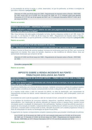 135
ou de prestação de serviço à saúde, e, ainda, observados, no que for pertinente, os limites e condições de
que trata a resposta à pergunta 292.
(Decreto nº 3.000, de 26 de março de 1999 – Regulamento do Imposto sobre a Renda - RIR/1999,
art. 690, inciso XIII; Lei nº 9.656, de 3 de junho de 1998, art. 1º, II, redação dada pela Medida
Provisória nº 2.177-44, de 24 de agosto de 2001, art. 1º; Instrução Normativa RFB nº 1.455, de 6
de março de 2014)
Retorno ao sumário
REMESSA AO EXTERIOR — DESPESAS FUNERÁRIAS
297 — É tributável a remessa para o exterior de valor para pagamento de despesas funerárias da
pessoa falecida residente no Brasil?
Não. Essa remessa não está sujeita à tributação na fonte, devido à dispensa contida no art. 690, inciso VIII,
c/c o art. 11, do Decreto nº 3.000, de 26 de março de 1999 – Regulamento do Imposto sobre a Renda -
RIR/1999 e observados, no que for pertinente, os limites e condições de que trata a resposta à pergunta 292.
Retorno ao sumário
REMESSAS EFETUADAS POR NÃO RESIDENTE NO BRASIL
298 — São tributáveis as remessas para o exterior efetuadas por não residente no Brasil?
O Banco Central do Brasil não autoriza qualquer remessa de rendimentos para fora do País, sem a prova de
pagamento do imposto. Nos casos de isenção, dispensa ou não incidência do referido tributo, deve ser
apresentada declaração que comprove tal fato.
(Decreto nº 3.000, de 26 de março de 1999 – Regulamento do Imposto sobre a Renda - RIR/1999,
art. 880)
Consulte a pergunta 292
Retorno ao sumário
IMPOSTO SOBRE A RENDA INCIDENTE NA FONTE –
TRIBUTAÇÃO EXCLUSIVA NA FONTE
CONCURSOS E SORTEIOS DE QUALQUER ESPÉCIE – PRÊMIO DISTRIBUÍDO SOB A FORMA DE
BENS OU SERVIÇOS
299 — Como declarar o prêmio distribuído sob a forma de bens ou serviços, no caso de concurso e
sorteio de qualquer espécie?
Os prêmios distribuídos sob a forma de bens e serviços, mediante concursos e sorteios de qualquer espécie,
estão sujeitos à incidência do imposto, exclusivamente na fonte, à alíquota de 20%, observando-se que:
a) o imposto incide sobre o valor de mercado do prêmio, na data da distribuição, sem necessidade de
reajustamento da base de cálculo, sendo irrelevante que o seu recebimento, pelo contemplado, ocorra em
outra data.
b) considera-se como custo de aquisição o valor de mercado do bem, acrescido do imposto retido.
c) na hipótese da ocorrência de concursos artísticos, desportivos, científicos, literários ou a outros títulos
assemelhados, com distribuição de prêmios efetuada por pessoa jurídica a pessoa física, quando houver
vinculação quanto à avaliação do desempenho dos participantes, hipótese na qual tais prêmios assumem o
aspecto de remuneração do trabalho, independentemente se distribuídos em dinheiro ou sob a forma de bens
e serviços, o imposto sobre a renda incide na fonte, calculado de acordo com a tabela progressiva mensal, a
título de antecipação do devido na Declaração de Ajuste Anual (DAA).
O pagamento do imposto correspondente compete à pessoa jurídica que proceder à distribuição de prêmios.
(Lei nº 8.981, de 20 de janeiro de 1995, art. 63, com redação dada pela Lei nº 9.065, de 20 de junho
de 1995, art. 1º; Decreto nº 3.000, de 26 de março de 1999 – Regulamento do Imposto sobre a
Renda - RIR/1999, art. 677; Parecer Normativo CST nº 173, de 26 de setembro de 1974)
Retorno ao sumário
 