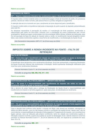 138
Retorno ao sumário
HONORÁRIO DE PERITO
307 — Qual é o tratamento tributário dos rendimentos pagos a título de honorário de perito?
O imposto sobre a renda incidente sobre os rendimentos pagos a título de honorário de perito, em processos
judiciais, deverá ser retido na fonte, pela pessoa física ou jurídica obrigada ao pagamento.
A retenção dar-se-á no momento em que o rendimento se torne disponível para o beneficiário.
O imposto incidirá sobre a importância total posta à disposição do perito quando do depósito judicial efetuado
para este fim.
As despesas necessárias à percepção da receita e à manutenção da fonte produtora, escrituradas e
relacionadas pelo perito em livro-caixa, inclusive com a contratação de outros profissionais sem vínculo
empregatício, desde que sejam comprovadas com documentação hábil e idônea, poderão ser deduzidas, para
fins de apuração da base de cálculo do imposto sobre a renda, no recolhimento mensal obrigatório (carnê-
leão), caso receba rendimentos sujeitos a essa forma de recolhimento, e na Declaração de Ajuste Anual.
(Ato Declaratório Interpretativo SRF nº 7, de 25 de março de 2004)
Retorno ao sumário
IMPOSTO SOBRE A RENDA INCIDENTE NA FONTE – FALTA DE
RETENÇÃO
FALTA DE RETENÇÃO
308 — Como deve agir o beneficiário em relação aos rendimentos sujeitos ao ajuste na declaração
anual, quando a fonte pagadora deveria ter retido o imposto na fonte e não o fez?
O beneficiário deve declará-los como rendimentos tributáveis. Se já tiver apresentado a respectiva Declaração
de Ajuste Anual sem oferecer tais rendimentos à tributação, deverá apresentar declaração retificadora para
incluí-los como rendimentos tributáveis.
(Parecer Normativo Cosit nº 1, de 24 de setembro de 2002)
Consulte as perguntas 046, 309, 310, 311 e 312
Retorno ao sumário
RESPONSABILIDADE PELO RECOLHIMENTO — IMPOSTO NÃO RETIDO
309 — De quem é a responsabilidade pelo recolhimento do imposto não retido no caso de
rendimento sujeito ao ajuste na declaração anual?
Até o término do prazo fixado para a entrega da Declaração de Ajuste Anual a responsabilidade pelo
recolhimento do imposto é da fonte pagadora e, após esse prazo, do beneficiário do rendimento.
(Parecer Normativo Cosit nº 1, de 24 de setembro de 2002)
Retorno ao sumário
RESPONSABILIDADE PELO RECOLHIMENTO — IMPOSTO NÃO RETIDO POR DECISÃO JUDICIAL
310 — De quem é a responsabilidade pelo recolhimento do imposto quando a fonte pagadora fica
impossibilitada de fazer a retenção por força de decisão judicial?
Caso a decisão final confirme como devido o imposto em litígio, este deverá ser recolhido, retroagindo os
efeitos da última decisão, como se não tivesse ocorrido a concessão da medida liminar. Nesse caso, não há
como retornar a responsabilidade de retenção à fonte pagadora. O pagamento do imposto, com os acréscimos
legais cabíveis, deve ser efetuado pelo próprio contribuinte, tanto em relação aos rendimentos sujeitos à
tributação exclusiva na fonte, quanto aos sujeitos ao ajuste na declaração anual, valendo observar os termos
previstos no Parecer Normativo Cosit nº 1, de 24 de setembro de 2002, em especial ao constante em seus
itens 18 e 19.
Consulte as perguntas 308 e 311
Retorno ao sumário
 