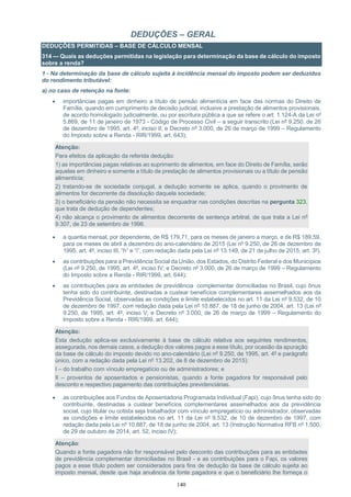 140
DEDUÇÕES – GERAL
DEDUÇÕES PERMITIDAS – BASE DE CÁLCULO MENSAL
314 — Quais as deduções permitidas na legislação para determinação da base de cálculo do imposto
sobre a renda?
1 - Na determinação da base de cálculo sujeita à incidência mensal do imposto podem ser deduzidos
do rendimento tributável:
a) no caso de retenção na fonte:
 importâncias pagas em dinheiro a título de pensão alimentícia em face das normas do Direito de
Família, quando em cumprimento de decisão judicial, inclusive a prestação de alimentos provisionais,
de acordo homologado judicialmente, ou por escritura pública a que se refere o art. 1.124-A da Lei nº
5.869, de 11 de janeiro de 1973 - Código de Processo Civil – a seguir transcrito (Lei nº 9.250, de 26
de dezembro de 1995, art. 4º, inciso II; e Decreto nº 3.000, de 26 de março de 1999 – Regulamento
do Imposto sobre a Renda - RIR/1999, art. 643);
Atenção:
Para efeitos da aplicação da referida dedução:
1) as importâncias pagas relativas ao suprimento de alimentos, em face do Direito de Família, serão
aquelas em dinheiro e somente a título de prestação de alimentos provisionais ou a título de pensão
alimentícia;
2) tratando-se de sociedade conjugal, a dedução somente se aplica, quando o provimento de
alimentos for decorrente da dissolução daquela sociedade;
3) o beneficiário da pensão não necessita se enquadrar nas condições descritas na pergunta 323,
que trata de dedução de dependentes;
4) não alcança o provimento de alimentos decorrente de sentença arbitral, de que trata a Lei nº
9.307, de 23 de setembro de 1996.
 a quantia mensal, por dependente, de R$ 179,71, para os meses de janeiro a março, e de R$ 189,59,
para os meses de abril a dezembro do ano-calendário de 2015 (Lei nº 9.250, de 26 de dezembro de
1995, art. 4º, inciso III, “h” e “i”, com redação dada pela Lei nº 13.149, de 21 de julho de 2015, art. 3º).
 as contribuições para a Previdência Social da União, dos Estados, do Distrito Federal e dos Municípios
(Lei nº 9.250, de 1995, art. 4º, inciso IV; e Decreto nº 3.000, de 26 de março de 1999 – Regulamento
do Imposto sobre a Renda - RIR/1999, art. 644);
 as contribuições para as entidades de previdência complementar domiciliadas no Brasil, cujo ônus
tenha sido do contribuinte, destinadas a custear benefícios complementares assemelhados aos da
Previdência Social, observadas as condições e limite estabelecidos no art. 11 da Lei nº 9.532, de 10
de dezembro de 1997, com redação dada pela Lei nº 10.887, de 18 de junho de 2004, art. 13 (Lei nº
9.250, de 1995, art. 4º, inciso V; e Decreto nº 3.000, de 26 de março de 1999 – Regulamento do
Imposto sobre a Renda - RIR/1999, art. 644);
Atenção:
Esta dedução aplica-se exclusivamente à base de cálculo relativa aos seguintes rendimentos,
assegurada, nos demais casos, a dedução dos valores pagos a esse título, por ocasião da apuração
da base de cálculo do imposto devido no ano-calendário (Lei nº 9.250, de 1995, art. 4º e parágrafo
único, com a redação dada pela Lei nº 13.202, de 8 de dezembro de 2015):
I – do trabalho com vínculo empregatício ou de administradores; e
II – proventos de aposentados e pensionistas, quando a fonte pagadora for responsável pelo
desconto e respectivo pagamento das contribuições previdenciárias.
 as contribuições aos Fundos de Aposentadoria Programada Individual (Fapi), cujo ônus tenha sido do
contribuinte, destinadas a custear benefícios complementares assemelhados aos da previdência
social, cujo titular ou cotista seja trabalhador com vínculo empregatício ou administrador, observadas
as condições e limite estabelecidos no art. 11 da Lei nº 9.532, de 10 de dezembro de 1997, com
redação dada pela Lei nº 10.887, de 18 de junho de 2004, art. 13 (Instrução Normativa RFB nº 1.500,
de 29 de outubro de 2014, art. 52, inciso IV);
Atenção:
Quando a fonte pagadora não for responsável pelo desconto das contribuições para as entidades
de previdência complementar domiciliadas no Brasil - e as contribuições para o Fapi, os valores
pagos a esse título podem ser considerados para fins de dedução da base de cálculo sujeita ao
imposto mensal, desde que haja anuência da fonte pagadora e que o beneficiário lhe forneça o
 