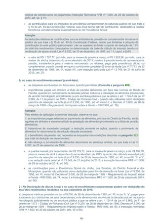 141
original do comprovante de pagamento (Instrução Normativa RFB nº 1.500, de 29 de outubro de
2014, art. 52, § 1º).
 as contribuições para as entidades de previdência complementar de natureza pública de que trata o
§ 15 do art. 40 da Constituição Federal, cujo ônus tenha sido do contribuinte, destinadas a custear
benefícios complementares assemelhados ao da Previdência Social;
Atenção:
As deduções relativas às contribuições para as entidades de previdência complementar de natureza
pública de que trata o § 15 do art. 40 da Constituição Federal, desde que limitadas à alíquota de
contribuição do ente público patrocinador, não se sujeitam ao limite conjunto de dedução de 12%
do total dos rendimentos computados na determinação da base de cálculo do imposto devido na
declaração de ajuste anual (Lei nº 9.532, de 10 de dezembro de 1997, art. 11, caput, e § 6º).
 o valor de R$ 1.787,77, por mês, para os meses de janeiro a março, e R$ 1.903,98, por mês, para os
meses de abril a dezembro do ano-calendário de 2015, relativo à parcela isenta de aposentadoria,
pensão, transferência para a reserva remunerada ou reforma, paga pela previdência oficial, ou
complementar, a partir do mês em que o contribuinte completar 65 anos de idade (Lei nº 7.713, de 22
de dezembro de 1988, art. 6º, inciso XV, com redação dada pela Lei nº 13.149, de 21 de julho de
2015,, art. 2º);
b) no caso de recolhimento mensal (carnê-leão):
 as despesas escrituradas em livro-caixa, quando permitidas (Consulte a pergunta 402);
 importâncias pagas em dinheiro a título de pensão alimentícia em face das normas do Direito de
Família, quando em cumprimento de decisão judicial, inclusive a prestação de alimentos provisionais,
de acordo homologado judicialmente ou por escritura pública a que se refere o art. 1.124-A da Lei nº
5.869, de 11 de janeiro de 1973 - Código de Processo Civil - quando não utilizadas como deduções
para fins de retenção na fonte (Lei nº 9.250, de 1995, art. 4º, inciso II; e Decreto nº 3.000, de 26 de
março de 1999 – Regulamento do Imposto sobre a Renda - RIR/1999, art. 78);
Atenção:
Para efeitos da aplicação da referida dedução, observe-se que:
1) as importâncias pagas relativas ao suprimento de alimentos, em face do Direito de Família, serão
aquelas em dinheiro e somente a título de prestação de alimentos provisionais ou a título de pensão
alimentícia;
2) tratando-se de sociedade conjugal, a dedução somente se aplica, quando o provimento de
alimentos for decorrente da dissolução daquela sociedade;
3) o beneficiário da pensão não necessita se enquadrar nas condições descritas na pergunta 323,
que trata de dedução de dependentes;
4) não alcança o provimento de alimentos decorrente de sentença arbitral, de que trata a Lei nº
9.307, de 23 de setembro de 1996.
 a quantia mensal, por dependente, de R$ 179,71, para os meses de janeiro a março, e de R$ 189,59,
para os meses de abril a dezembro do ano-calendário de 2015, quando não utilizada essa dedução
para fins de retenção na fonte (Lei nº 9.250, de 26 de dezembro de 1995, art. 4º, inciso III, “h” e “i”,
com redação dada pela Lei nº 13.149, de 21 de julho de 2015; e Instrução Normativa RFB nº 1.500,
de 29 de outubro de 2014, art. 56);
 as contribuições para a Previdência Social da União, dos Estados, do Distrito Federal e dos
Municípios, quando não utilizados como deduções para fins de retenção na fonte (Lei nº 9.250, de
1995, art. 4º, inciso VI; Decreto nº 3.000, de 26 de março de 1999 – Regulamento do Imposto sobre
a Renda - RIR/1999, art. 74, inciso I; e Instrução Normativa RFB nº 1.500, de 29 de outubro de 2014,
art. 56).
2 - Na Declaração de Ajuste Anual e no caso de recolhimento complementar podem ser deduzidas do
total dos rendimentos recebidos no ano-calendário de 2015:
a) despesas médicas previstas na Lei nº 9.250, de 26 de dezembro de 1995, art. 8º, inciso II, “a”, pagas para
tratamento do contribuinte, de seus dependentes, e de alimentandos em virtude de decisão judicial, de acordo
homologado judicialmente ou de escritura pública a que se refere o art. 1.124-A da Lei nº 5.869, de 11 de
janeiro de 1973 – Código de Processo Civil (Lei nº 9.250, de 26 de dezembro de 1995; Decreto nº 3.000, de
26 de março de 1999 – Regulamento do Imposto sobre a Renda - RIR/1999, art. 80; e Instrução Normativa
RFB nº 1.500, de 29 de outubro de 2014, arts. 95 a 99);
 