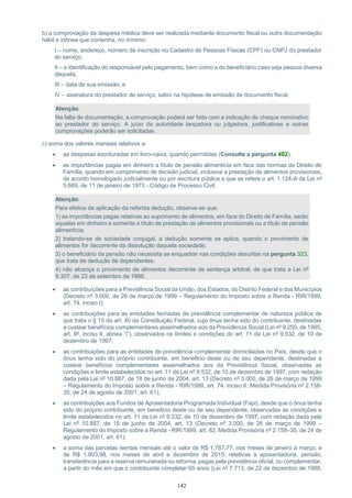 142
b) a comprovação da despesa médica deve ser realizada mediante documento fiscal ou outra documentação
hábil e idônea que contenha, no mínimo:
I – nome, endereço, número de inscrição no Cadastro de Pessoas Físicas (CPF) ou CNPJ do prestador
do serviço;
II – a identificação do responsável pelo pagamento, bem como a do beneficiário caso seja pessoa diversa
daquela;
III – data de sua emissão; e
IV – assinatura do prestador de serviço, salvo na hipótese de emissão de documento fiscal.
Atenção:
Na falta de documentação, a comprovação poderá ser feita com a indicação de cheque nominativo
ao prestador do serviço. A juízo da autoridade lançadora ou julgadora, justificativas e outras
comprovações poderão ser solicitadas.
c) soma dos valores mensais relativos a:
 as despesas escrituradas em livro-caixa, quando permitidas (Consulte a pergunta 402);
 as importâncias pagas em dinheiro a título de pensão alimentícia em face das normas do Direito de
Família, quando em cumprimento de decisão judicial, inclusive a prestação de alimentos provisionais,
de acordo homologado judicialmente ou por escritura pública a que se refere o art. 1.124-A da Lei nº
5.869, de 11 de janeiro de 1973 - Código de Processo Civil;
Atenção:
Para efeitos da aplicação da referida dedução, observe-se que:
1) as importâncias pagas relativas ao suprimento de alimentos, em face do Direito de Família, serão
aquelas em dinheiro e somente a título de prestação de alimentos provisionais ou a título de pensão
alimentícia;
2) tratando-se de sociedade conjugal, a dedução somente se aplica, quando o provimento de
alimentos for decorrente da dissolução daquela sociedade;
3) o beneficiário da pensão não necessita se enquadrar nas condições descritas na pergunta 323,
que trata de dedução de dependentes;
4) não alcança o provimento de alimentos decorrente de sentença arbitral, de que trata a Lei nº
9.307, de 23 de setembro de 1996.
 as contribuições para a Previdência Social da União, dos Estados, do Distrito Federal e dos Municípios
(Decreto nº 3.000, de 26 de março de 1999 – Regulamento do Imposto sobre a Renda - RIR/1999,
art. 74, inciso I);
 as contribuições para as entidades fechadas de previdência complementar de natureza pública de
que trata o § 15 do art. 40 da Constituição Federal, cujo ônus tenha sido do contribuinte, destinadas
a custear benefícios complementares assemelhados aos da Previdência Social (Lei nº 9.250, de 1995,
art. 8º, inciso II, alínea “i”), observados os limites e condições do art. 11 da Lei nº 9.532, de 10 de
dezembro de 1997;
 as contribuições para as entidades de previdência complementar domiciliadas no País, desde que o
ônus tenha sido do próprio contribuinte, em beneficio deste ou de seu dependente, destinadas a
custear benefícios complementares assemelhados aos da Previdência Social, observadas as
condições e limite estabelecidos no art. 11 da Lei nº 9.532, de 10 de dezembro de 1997, com redação
dada pela Lei nº 10.887, de 18 de junho de 2004, art. 13 (Decreto nº 3.000, de 26 de março de 1999
– Regulamento do Imposto sobre a Renda - RIR/1999, art. 74, inciso II, Medida Provisória nº 2.158-
35, de 24 de agosto de 2001, art. 61);
 as contribuições aos Fundos de Aposentadoria Programada Individual (Fapi), desde que o ônus tenha
sido do próprio contribuinte, em beneficio deste ou de seu dependente, observadas as condições e
limite estabelecidos no art. 11 da Lei nº 9.532, de 10 de dezembro de 1997, com redação dada pela
Lei nº 10.887, de 18 de junho de 2004, art. 13 (Decreto nº 3.000, de 26 de março de 1999 –
Regulamento do Imposto sobre a Renda - RIR/1999, art. 82, Medida Provisória nº 2.158–35, de 24 de
agosto de 2001, art. 61);
 a soma das parcelas isentas mensais até o valor de R$ 1.787,77, nos meses de janeiro a março, e
de R$ 1.903,98, nos meses de abril a dezembro de 2015, relativas à aposentadoria, pensão,
transferência para a reserva remunerada ou reforma, pagas pela previdência oficial, ou complementar,
a partir do mês em que o contribuinte completar 65 anos (Lei nº 7.713, de 22 de dezembro de 1988,
 