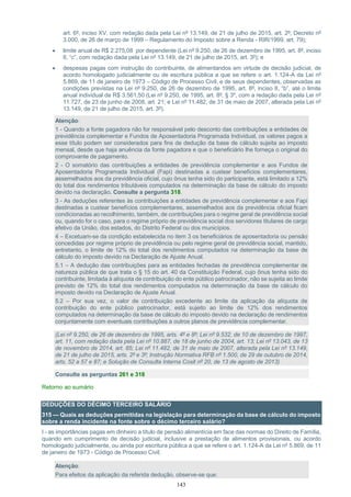 143
art. 6º, inciso XV, com redação dada pela Lei nº 13.149, de 21 de julho de 2015, art. 2º; Decreto nº
3.000, de 26 de março de 1999 – Regulamento do Imposto sobre a Renda - RIR/1999, art. 79);
 limite anual de R$ 2.275,08 por dependente (Lei nº 9.250, de 26 de dezembro de 1995, art. 8º, inciso
II, “c”, com redação dada pela Lei nº 13.149, de 21 de julho de 2015, art. 3º); e
 despesas pagas com instrução do contribuinte, de alimentandos em virtude de decisão judicial, de
acordo homologado judicialmente ou de escritura pública a que se refere o art. 1.124-A da Lei nº
5.869, de 11 de janeiro de 1973 – Código de Processo Civil, e de seus dependentes, observadas as
condições previstas na Lei nº 9.250, de 26 de dezembro de 1995, art. 8º, inciso II, “b”, até o limite
anual individual de R$ 3.561,50 (Lei nº 9.250, de 1995, art. 8º, § 3º, com a redação dada pela Lei nº
11.727, de 23 de junho de 2008, art. 21; e Lei nº 11.482, de 31 de maio de 2007, alterada pela Lei nº
13.149, de 21 de julho de 2015, art. 3º).
Atenção:
1 - Quando a fonte pagadora não for responsável pelo desconto das contribuições a entidades de
previdência complementar e Fundos de Aposentadoria Programada Individual, os valores pagos a
esse título podem ser considerados para fins de dedução da base de cálculo sujeita ao imposto
mensal, desde que haja anuência da fonte pagadora e que o beneficiário lhe forneça o original do
comprovante de pagamento.
2 - O somatório das contribuições a entidades de previdência complementar e aos Fundos de
Aposentadoria Programada Individual (Fapi) destinadas a custear benefícios complementares,
assemelhados aos da previdência oficial, cujo ônus tenha sido do participante, está limitado a 12%
do total dos rendimentos tributáveis computados na determinação da base de cálculo do imposto
devido na declaração. Consulte a pergunta 318.
3 - As deduções referentes às contribuições a entidades de previdência complementar e aos Fapi
destinadas a custear benefícios complementares, assemelhados aos da previdência oficial ficam
condicionadas ao recolhimento, também, de contribuições para o regime geral de previdência social
ou, quando for o caso, para o regime próprio de previdência social dos servidores titulares de cargo
efetivo da União, dos estados, do Distrito Federal ou dos municípios.
4 – Excetuam-se da condição estabelecida no item 3 os beneficiários de aposentadoria ou pensão
concedidas por regime próprio de previdência ou pelo regime geral de previdência social, mantido,
entretanto, o limite de 12% do total dos rendimentos computados na determinação da base de
cálculo do imposto devido na Declaração de Ajuste Anual.
5.1 – A dedução das contribuições para as entidades fechadas de previdência complementar de
natureza pública de que trata o § 15 do art. 40 da Constituição Federal, cujo ônus tenha sido do
contribuinte, limitada à alíquota de contribuição do ente público patrocinador, não se sujeita ao limite
previsto de 12% do total dos rendimentos computados na determinação da base de cálculo do
imposto devido na Declaração de Ajuste Anual.
5.2 – Por sua vez, o valor de contribuição excedente ao limite da aplicação da alíquota de
contribuição do ente público patrocinador, está sujeito ao limite de 12% dos rendimentos
computados na determinação da base de cálculo do imposto devido na declaração de rendimentos
conjuntamente com eventuais contribuições a outros planos de previdência complementar.
(Lei nº 9.250, de 26 de dezembro de 1995, arts. 4º e 8º; Lei nº 9.532, de 10 de dezembro de 1997,
art. 11, com redação dada pela Lei nº 10.887, de 18 de junho de 2004, art. 13; Lei nº 13.043, de 13
de novembro de 2014, art. 85; Lei nº 11.482, de 31 de maio de 2007, alterada pela Lei nº 13.149,
de 21 de julho de 2015, arts. 2º e 3º; Instrução Normativa RFB nº 1.500, de 29 de outubro de 2014,
arts. 52 a 57 e 87; e Solução de Consulta Interna Cosit nº 20, de 13 de agosto de 2013)
Consulte as perguntas 261 e 318
Retorno ao sumário
DEDUÇÕES DO DÉCIMO TERCEIRO SALÁRIO
315 — Quais as deduções permitidas na legislação para determinação da base de cálculo do imposto
sobre a renda incidente na fonte sobre o décimo terceiro salário?
I - as importâncias pagas em dinheiro a título de pensão alimentícia em face das normas do Direito de Família,
quando em cumprimento de decisão judicial, inclusive a prestação de alimentos provisionais, ou acordo
homologado judicialmente, ou ainda por escritura pública a que se refere o art. 1.124-A da Lei nº 5.869, de 11
de janeiro de 1973 - Código de Processo Civil;
Atenção:
Para efeitos da aplicação da referida dedução, observe-se que:
 