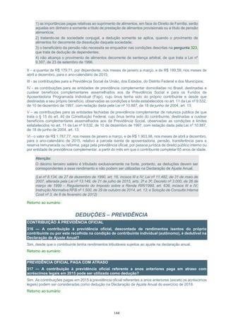 144
1) as importâncias pagas relativas ao suprimento de alimentos, em face do Direito de Família, serão
aquelas em dinheiro e somente a título de prestação de alimentos provisionais ou a título de pensão
alimentícia;
2) tratando-se de sociedade conjugal, a dedução somente se aplica, quando o provimento de
alimentos for decorrente da dissolução daquela sociedade;
3) o beneficiário da pensão não necessita se enquadrar nas condições descritas na pergunta 323,
que trata de dedução de dependentes;
4) não alcança o provimento de alimentos decorrente de sentença arbitral, de que trata a Lei nº
9.307, de 23 de setembro de 1996.
II – a quantia de R$ 179,71, por dependente, nos meses de janeiro a março, e de R$ 189,59, nos meses de
abril a dezembro, para o ano-calendário de 2015;
III - as contribuições para a Previdência Social da União, dos Estados, do Distrito Federal e dos Municípios;
IV - as contribuições para as entidades de previdência complementar domiciliadas no Brasil, destinadas a
custear benefícios complementares assemelhados aos da Previdência Social e para os Fundos de
Aposentadoria Programada Individual (Fapi), cujo ônus tenha sido do próprio contribuinte e desde que
destinadas a seu próprio benefício, observadas as condições e limite estabelecidos no art. 11 da Lei nº 9.532,
de 10 de dezembro de 1997, com redação dada pela Lei nº 10.887, de 18 de junho de 2004, art. 13;
V – as contribuições para as entidades fechadas de previdência complementar de natureza pública de que
trata o § 15 do art. 40 da Constituição Federal, cujo ônus tenha sido do contribuinte, destinadas a custear
benefícios complementares assemelhados aos da Previdência Social, observadas as condições e limites
estabelecidos no art. 11 da Lei nº 9.532, de 10 de dezembro de 1997, com redação dada pela Lei nº 10.887,
de 18 de junho de 2004, art. 13;
VI - o valor de R$ 1.787,77, nos meses de janeiro a março, e de R$ 1.903,98, nos meses de abril a dezembro,
para o ano-calendário de 2015, relativo à parcela isenta de aposentadoria, pensão, transferência para a
reserva remunerada ou reforma, paga pela previdência oficial, por pessoa jurídica de direito público interno ou
por entidade de previdência complementar, a partir do mês em que o contribuinte completar 65 anos de idade.
Atenção:
O décimo terceiro salário é tributado exclusivamente na fonte, portanto, as deduções devem ser
correspondentes a esse rendimento e não podem ser utilizadas na Declaração de Ajuste Anual.
(Lei nº 8.134, de 27 de dezembro de 1990, art. 16, incisos III e IV; Lei nº 11.482, de 31 de maio de
2007, alterada pela Lei nº 13.149, de 21 de julho de 2015, arts. 2º e 3º; Decreto nº 3.000, de 26 de
março de 1999 – Regulamento do Imposto sobre a Renda RIR/1999, art. 638, incisos III e IV;
Instrução Normativa RFB nº 1.500, de 29 de outubro de 2014, art. 13; e Solução de Consulta Interna
Cosit nº 3, de 8 de fevereiro de 2012)
Retorno ao sumário
DEDUÇÕES – PREVIDÊNCIA
CONTRIBUIÇÃO À PREVIDÊNCIA OFICIAL
316 — A contribuição à previdência oficial, descontada de rendimentos isentos do próprio
contribuinte ou por este recolhida na condição de contribuinte individual (autônomo), é dedutível na
Declaração de Ajuste Anual?
Sim, desde que o contribuinte tenha rendimentos tributáveis sujeitos ao ajuste na declaração anual.
Retorno ao sumário
PREVIDÊNCIA OFICIAL PAGA COM ATRASO
317 — A contribuição à previdência oficial referente a anos anteriores paga em atraso com
acréscimos legais em 2015 pode ser utilizada como dedução?
Sim. As contribuições pagas em 2015 à previdência oficial referentes a anos anteriores (exceto os acréscimos
legais) podem ser consideradas como dedução na Declaração de Ajuste Anual do exercício de 2016.
Retorno ao sumário
 