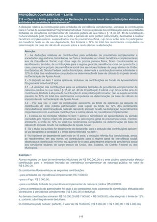 145
PREVIDÊNCIA COMPLEMENTAR — LIMITE
318 — Qual é o limite para dedução na Declaração de Ajuste Anual das contribuições efetuadas a
entidades de previdência complementar?
A dedução relativa às contribuições para entidades de previdência complementar, somadas às contribuições
para o Fundo de Aposentadoria Programada Individual (Fapi) e a parcela das contribuições para as entidades
fechadas de previdência complementar de natureza pública de que trata o § 15 do art. 40 da Constituição
Federal efetuada pelo contribuinte que exceder a parcela do ente público patrocinador, destinadas a custear
benefícios complementares, assemelhados aos da previdência oficial, cujo ônus tenha sido do participante,
em beneficio deste ou de seu dependente, fica limitada a 12% do total dos rendimentos computados na
determinação da base de cálculo do imposto sobre a renda devido na declaração.
Atenção:
1 - As deduções relativas às contribuições para entidades de previdência complementar e
sociedades seguradoras domiciliadas no País e destinadas a custear benefícios complementares
aos da Previdência Social, cujo ônus seja da própria pessoa física, ficam condicionadas ao
recolhimento, também, de contribuições para o regime geral de previdência social ou, quando for o
caso, para regime próprio de previdência social dos servidores titulares de cargo efetivo da União,
dos Estados, do Distrito Federal ou dos Municípios, observada a contribuição mínima, e limitadas a
12% do total dos rendimentos computados na determinação da base de cálculo do imposto devido
na Declaração de Ajuste Anual.
2 - O disposto no item 1 acima aplica-se, inclusive, às contribuições ao Fundo de Aposentadoria
Programada Individual (Fapi).
3.1 – A dedução das contribuições para as entidades fechadas de previdência complementar de
natureza pública de que trata o § 15 do art. 40 da Constituição Federal, cujo ônus tenha sido do
contribuinte, limitada à alíquota de contribuição do ente público patrocinador, não se sujeita ao limite
previsto de 12% do total dos rendimentos computados na determinação da base de cálculo do
imposto devido na Declaração de Ajuste Anual.
3.2 – Por sua vez, o valor de contribuição excedente ao limite da aplicação da alíquota de
contribuição do ente público patrocinador, está sujeito ao limite de 12% dos rendimentos
computados na determinação da base de cálculo do imposto devido na declaração de rendimentos
conjuntamente com eventuais contribuições a outros planos de previdência complementar.
4 - Excetua-se da condição referida no item 1 acima o beneficiário de aposentadoria ou pensão
concedida por regime próprio de previdência ou pelo regime geral de previdência social, mantido,
entretanto, o limite de 12% do total dos rendimentos computados na determinação da base de
cálculo do imposto devido na Declaração de Ajuste Anual.
5 - Se o titular ou quotista for dependente do declarante, para a dedução das contribuições aplicam-
se ao declarante a condição e o limite acima referidos no item 1.
6 - Na hipótese de dependente com mais de 16 anos, a dedução referida fica condicionada, ainda,
ao recolhimento, em seu nome, de contribuições para o regime geral de previdência social,
observada a contribuição mínima, ou, quando for o caso, para regime próprio de previdência social
dos servidores titulares de cargo efetivo da União, dos Estados, do Distrito Federal ou dos
Municípios.
Exemplo 1
Afonso recebeu um total de rendimentos tributáveis de R$ 100.000,00 e o ente público patrocinador efetuou
contribuição para a entidade fechada de previdência complementar de natureza pública no valor de
R$ 8.000,00.
O contribuinte Afonso efetuou as seguintes contribuições:
- para entidades de previdência complementar: R$ 7.000,00;
- para o Fapi: R$ 3.000,00;
- para a entidade fechada de previdência complementar de natureza pública: R$ 8.000,00
Como a contribuição do patrocinador foi igual à do contribuinte, toda a parcela de contribuição efetuada pelo
contribuinte à previdência complementar (R$ 8.000,00) é dedutível.
As demais contribuições somaram R$ 10.000,00 (R$ 7.000,00 + R$ 3.000,00), não atingindo o limite de 12%
e, portanto, são integralmente dedutíveis.
O contribuinte pode deduzir, portanto, o valor de R$ 18.000,00 (R$ 8.000,00 + R$ 7.000,00 + R$ 3.000,00).
 