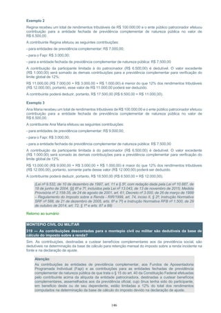 146
Exemplo 2
Regina recebeu um total de rendimentos tributáveis de R$ 100.000,00 e o ente público patrocinador efetuou
contribuição para a entidade fechada de previdência complementar de natureza pública no valor de
R$ 6.500,00.
A contribuinte Regina efetuou as seguintes contribuições:
- para entidades de previdência complementar: R$ 7.000,00;
- para o Fapi: R$ 3.000,00;
- para a entidade fechada de previdência complementar de natureza pública: R$ 7.500,00
A contribuição da participante limitada à do patrocinador (R$ 6.500,00) é dedutível. O valor excedente
(R$ 1.000,00) será somado às demais contribuições para a previdência complementar para verificação do
limite global de 12%:
R$ 11.000,00 (R$ 7.000,00 + R$ 3.000,00 + R$ 1.000,00) é menor do que 12% dos rendimentos tributáveis
(R$ 12.000,00), portanto, esse valor de R$ 11.000,00 poderá ser deduzido.
A contribuinte poderá deduzir, portanto, R$ 17.500,00 (R$ 6.500,00 + R$ 11.000,00).
Exemplo 3
Ana Maria recebeu um total de rendimentos tributáveis de R$ 100.000,00 e o ente público patrocinador efetuou
contribuição para a entidade fechada de previdência complementar de natureza pública no valor de
R$ 6.500,00.
A contribuinte Ana Maria efetuou as seguintes contribuições:
- para entidades de previdência complementar: R$ 9.000,00;
- para o Fapi: R$ 3.000,00;
- para a entidade fechada de previdência complementar de natureza pública: R$ 7.500,00
A contribuição da participante limitada à do patrocinador (R$ 6.500,00) é dedutível. O valor excedente
(R$ 1.000,00) será somado às demais contribuições para a previdência complementar para verificação do
limite global de 12%:
R$ 13.000,00 (R$ 9.000,00 + R$ 3.000,00 + R$ 1.000,00) é maior do que 12% dos rendimentos tributáveis
(R$ 12.000,00), portanto, somente parte desse valor (R$ 12.000,00) poderá ser deduzido.
A contribuinte poderá deduzir, portanto, R$ 18.500,00 (R$ 6.500,00 + R$ 12.000,00).
(Lei nº 9.532, de 10 de dezembro de 1997, art. 11 e § 5º, com redação dada pela Lei nº 10.887, de
18 de junho de 2004, §§ 6º e 7º, incluídos pela Lei nº 13.043, de 13 de novembro de 2015; Medida
Provisória nº 2.158-35, de 24 de agosto de 2001, art. 61; Decreto nº 3.000, de 26 de março de 1999
– Regulamento do Imposto sobre a Renda - RIR/1999, art. 74, inciso II, § 2º; Instrução Normativa
SRF nº 588, de 21 de dezembro de 2005, arts. 6º e 7º) e Instrução Normativa RFB nº 1.500, de 29
de outubro de 2014, art. 72, § 1º e arts. 87 a 88)
Retorno ao sumário
MONTEPIO CIVIL OU MILITAR
319 — As contribuições descontadas para o montepio civil ou militar são dedutíveis da base de
cálculo do imposto sobre a renda?
Sim. As contribuições, destinadas a custear benefícios complementares aos da previdência social, são
dedutíveis na determinação da base de cálculo para retenção mensal do imposto sobre a renda incidente na
fonte e na declaração de ajuste.
Atenção:
As contribuições às entidades de previdência complementar, aos Fundos de Aposentadoria
Programada Individual (Fapi) e as contribuições para as entidades fechadas de previdência
complementar de natureza pública de que trata o § 15 do art. 40 da Constituição Federal efetuadas
pelo contribuinte acima da alíquota da entidade patrocinadora, destinadas a custear benefícios
complementares, assemelhados aos da previdência oficial, cujo ônus tenha sido do participante,
em beneficio deste ou de seu dependente, estão limitadas a 12% do total dos rendimentos
computados na determinação da base de cálculo do imposto devido na declaração de ajuste.
 