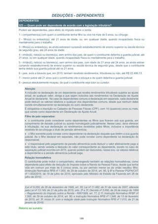 148
DEDUÇÕES - DEPENDENTES
DEPENDENTES
323 — Quem pode ser dependente de acordo com a legislação tributária?
Podem ser dependentes, para efeito do imposto sobre a renda:
1 - companheiro(a) com quem o contribuinte tenha filho ou viva há mais de 5 anos, ou cônjuge;
2 - filho(a) ou enteado(a), até 21 anos de idade, ou, em qualquer idade, quando incapacitado física ou
mentalmente para o trabalho;
3 - filho(a) ou enteado(a), se ainda estiverem cursando estabelecimento de ensino superior ou escola técnica
de segundo grau, até 24 anos de idade;
4 - irmão(ã), neto(a) ou bisneto(a), sem arrimo dos pais, de quem o contribuinte detenha a guarda judicial, até
21 anos, ou em qualquer idade, quando incapacitado física ou mentalmente para o trabalho;
5 - irmão(ã), neto(a) ou bisneto(a), sem arrimo dos pais, com idade de 21 anos até 24 anos, se ainda estiver
cursando estabelecimento de ensino superior ou escola técnica de segundo grau, desde que o contribuinte
tenha detido sua guarda judicial até os 21 anos;
6 - pais, avós e bisavós que, em 2015, tenham recebido rendimentos, tributáveis ou não, até R$ 22.499,13;
7 - menor pobre até 21 anos que o contribuinte crie e eduque e de quem detenha a guarda judicial;
8 - pessoa absolutamente incapaz, da qual o contribuinte seja tutor ou curador.
Atenção:
A inclusão na declaração de um dependente que receba rendimentos tributáveis sujeitos ao ajuste
anual, de qualquer valor, obriga a que sejam incluídos tais rendimentos na Declaração de Ajuste
Anual do declarante. No caso de dependentes comuns e declaração em separado, cada declarante
pode deduzir os valores relativos a qualquer dos dependentes comuns, desde que nenhum deles
conste simultaneamente na declaração do outro declarante.
É obrigatória a inscrição no Cadastro de Pessoas Físicas (CPF), com 14 (quatorze) anos ou mais,
que conste como dependente em Declaração de Ajuste Anual.
Filho de pais separados:
 o contribuinte pode considerar como dependentes os filhos que ficarem sob sua guarda, em
cumprimento de decisão judicial ou acordo homologado judicialmente. Nesse caso, deve oferecer
à tributação, na sua declaração os rendimentos recebidos pelos filhos, inclusive a importância
recebida do ex-cônjuge a título de pensão alimentícia;
 o filho somente pode constar como dependente na declaração daquele que detém a sua guarda
judicial. Se o filho declarar em separado, não pode constar como dependente na declaração do
responsável;
 o responsável pelo pagamento da pensão alimentícia pode deduzir o valor efetivamente pago a
este título, sendo vedada a dedução do valor correspondente ao dependente, exceto no caso de
separação judicial ocorrida em 2015, quando podem ser deduzidos, nesse ano, os valores relativos
a dependente e a pensão alimentícia judicial paga.
Relação homoafetiva:
O contribuinte pode incluir o companheiro, abrangendo também as relações homoafetivas, como
dependente para efeito de dedução do Imposto sobre a Renda da Pessoa Física, desde que tenha
vida em comum por mais de 5 (cinco) anos, ou por período menor se da união resultou filho.
(Instrução Normativa RFB nº 1.500, de 29 de outubro de 2014, art. 90, § 8º e Parecer PGFN/CAT
nº 1.503/2010, de 19 de julho de 2010, aprovado pelo Ministro de Estado da Fazenda em 26 de
julho de 2010)
(Lei nº 9.250, de 26 de dezembro de 1995, art. 35; Lei nº 11.482, de 31 de maio de 2007, alterada
pela Lei nº 13.149, de 21 de julho de 2015, arts. 2º e 3º; Decreto nº 3.000, de 26 de março de 1999
– Regulamento do Imposto sobre a Renda - RIR/1999, art. 77, § 1º; Instrução Normativa RFBF nº
1.500, de 29 de outubro de 2014, art. 90; e Instrução Normativa RFB nº 1.548, de 13 de fevereiro
de 2015, art. 3º, inciso III, com a redação dada pela Instrução Normativa RFB nº 1.610, de 21 de
janeiro de 2016)
Retorno ao sumário
 