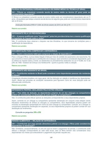 149
FILHO(A) OU ENTEADO(A) CURSANDO ESCOLA DE ENSINO MÉDIO OU TÉCNICA (2º GRAU)
324 – Filho(a) ou enteado(a) cursando escola de ensino médio ou técnica (2º grau) pode ser
considerado(a) dependente?
O filho(a) ou enteado(a) cursando escola de ensino médio pode ser considerado(a) dependente até os 21
anos. Já aquele(a) que esteja cursando escola técnica de segundo grau pode ser considerado(a) dependente
até os 24 anos.
(Instrução Normativa RFB nº 1.500, de 29 de outubro de 2014, art. 90, § 1º)
Retorno ao sumário
DEPENDENTE PELA LEI PREVIDENCIÁRIA
325 — A pessoa qualificada como "dependente" pelas leis previdenciárias tem a mesma qualificação
na legislação do imposto sobre a renda?
Não. O contribuinte deve observar o disposto nas leis tributárias, no que concerne às condições para a
qualificação de dependência.
Retorno ao sumário
DOCUMENTAÇÃO PARA COMPROVAR A DEPENDÊNCIA
326 — Qual é o documento hábil para comprovar a relação de dependência?
Para o cônjuge e filhos, a prova desta relação é feita por meio de certidão de casamento e de nascimento. No
que concerne a menor pobre que o contribuinte crie e eduque, esse somente é considerado dependente, para
os efeitos do imposto sobre a renda, se obedecidos os procedimentos estatuídos na Lei nº 8.069, de 13 de
julho de 1990 - Estatuto da Criança e do Adolescente - quanto à guarda, tutela ou adoção.
Retorno ao sumário
DEPENDENTE NÃO RESIDENTE NO BRASIL
327 — Contribuinte residente no Brasil pode considerar como dependentes pessoas não residentes
no Brasil?
A legislação tributária brasileira, em regra geral, não faz distinção em relação à residência dos dependentes.
Assim, desde que provadas as condições necessárias para figurarem como tal, essa dedução pode ser
efetuada pelo contribuinte.
Retorno ao sumário
DEPENDENTE PRÓPRIO, DECLARADO PELO OUTRO CÔNJUGE
328 — Para efeito de dedução, os dependentes próprios de um dos cônjuges ou companheiros
podem ser considerados na declaração do outro cônjuge ou companheiro?
Não. O contribuinte pode efetuar apenas as deduções correspondentes a seus dependentes próprios.
Assim, somente se um cônjuge ou companheiro apresentar declaração em conjunto onde estejam sendo
tributados rendimentos de ambos os cônjuges ou companheiros, seus dependentes próprios podem ser
incluídos na declaração apresentada em nome do outro cônjuge ou companheiro. Contudo, se o cônjuge ou
companheiro apresentar declaração em separado, os seus dependentes próprios só podem constar em sua
declaração de rendimentos.
Consulte as perguntas 370 e 372
Retorno ao sumário
PENSÃO ALIMENTÍCIA — RELAÇÃO DE DEPENDÊNCIA
329 — Contribuinte que paga pensão alimentícia judicial a ex-cônjuge e filhos pode considerá-los
dependentes na declaração?
Não. Entretanto, excepcionalmente, no ano em que se iniciar o pagamento da pensão, o contribuinte pode
efetuar a dedução correspondente ao valor total anual, caso os filhos tenham sido considerados seus
dependentes nos meses que antecederam o pagamento da pensão naquele ano.
 