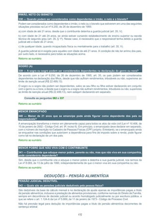 152
IRMÃO, NETO OU BISNETO
338 — Quando podem ser considerados como dependentes o irmão, o neto e o bisneto?
Podem ser considerados como dependentes o irmão, o neto ou o bisneto que estiverem em uma das seguintes
situações previstas na Lei nº 9.250, de 26 de dezembro de 1995:
a) com idade de até 21 anos, desde que o contribuinte detenha a guarda judicial (art. 35, V);
b) com idade de 21 até 24 anos, se ainda estiver cursando estabelecimento de ensino superior ou escola
técnica de segundo grau (art. 35, § 1º). Nesse caso, é necessário que o responsável tenha detido a guarda
judicial até a idade de 21 anos;
c) de qualquer idade, quando incapacitado física ou mentalmente para o trabalho (art. 35, V).
A guarda judicial só é exigida para aqueles com idade de até 21 anos. A condição de não ter arrimo dos pais,
por outro lado, é necessária para todas as situações acima.
Retorno ao sumário
SOGRO (A)
339 — A sogra ou sogro podem ser considerados dependentes na declaração do genro ou nora?
De acordo com a Lei nº 9.250, de 26 de dezembro de 1995, art. 35, os pais podem ser considerados
dependentes na declaração dos filhos, desde que não aufiram rendimentos, tributáveis ou não, superiores ao
limite de isenção anual (R$ 22.499,13).
O sogro ou a sogra não podem ser dependentes, salvo se seu filho ou filha estiver declarando em conjunto
com o genro ou a nora, e desde que o sogro ou a sogra não aufiram rendimentos, tributáveis ou não, superiores
ao limite de isenção anual (R$ 22.499,13), nem estejam declarando em separado.
Consulte as perguntas 082 e 337
Retorno ao sumário
MENOR EMANCIPADO
340 — Menor de 21 anos que se emancipe pode ainda figurar como dependente dos pais ou
responsáveis?
A emancipação transforma o menor em plenamente capaz para todos os atos da vida civil (Lei nº 10.406, de
10 de janeiro de 2002 - Código Civil, art. 9º, inciso II). Em princípio, o emancipado deve declarar em separado,
com o número de inscrição no Cadastro de Pessoas Físicas (CPF) próprio. Entretanto, se o emancipado ainda
se enquadrar nas condições que autorizem a dependência para fins de imposto sobre a renda, pode figurar
como tal na declaração de um dos pais.
Retorno ao sumário
MENOR POBRE QUE NÃO VIVA COM O CONTRIBUINTE
341 — Contribuinte que eduque menor pobre, parente ou não, mas que não viva em sua companhia,
pode considerá-lo dependente?
Sim, desde que o contribuinte crie e eduque o menor pobre e detenha a sua guarda judicial, nos termos da
Lei nº 8.069, de 13 de julho de 1990, independentemente de que o menor viva em sua companhia ou não.
Retorno ao sumário
DEDUÇÕES – PENSÃO ALIMENTÍCIA
PENSÃO JUDICIAL DEDUTÍVEL
342 — Quais são as pensões judiciais dedutíveis pela pessoa física?
São dedutíveis da base de cálculo mensal e na declaração de ajuste apenas as importâncias pagas a título
de pensão alimentícia, inclusive a prestação de alimentos provisionais, conforme normas do Direito de Família,
sempre em decorrência de decisão judicial ou acordo homologado judicialmente ou por escritura pública, a
que se refere o art. 1.124-A da Lei nº 5.869, de 11 de janeiro de 1973 - Código de Processo Civil.
Não há previsão legal para dedução de importâncias pagas a título de pensão alimentícia decorrentes de
sentença arbitral.
 