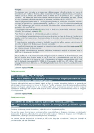 153
Atenção:
As despesas com instrução e as despesas médicas pagas pelo alimentante, em nome do
alimentando, em razão de decisão judicial ou acordo homologado judicialmente ou por escritura
pública, a que se refere o art. 1.124-A da Lei nº 5.869, de 11 de janeiro de 1973 - Código de
Processo Civil, podem ser deduzidas somente na declaração de rendimentos, em seus campos
próprios, observado o limite anual relativo às despesas com instrução (R$ 3.561,50).
Na ficha Pagamentos Efetuados da Declaração de Ajuste Anual, devem ser informados o nome e
o número de inscrição no Cadastro de Pessoas Físicas (CPF) de todos os beneficiários da pensão
e o valor total pago no ano, mesmo que tenha sido descontado pelo empregador em nome de
apenas um dos beneficiários.
O contribuinte que paga pensão não pode incluir o filho como dependente, observado o tópico
“Atenção” da resposta à pergunta 329.
Para efeitos da aplicação da referida dedução, observe-se que:
1) as importâncias pagas relativas ao suprimento de alimentos, em face do Direito de Família, serão
aquelas em dinheiro e somente a título de prestação de alimentos provisionais ou a título de pensão
alimentícia;
2) tratando-se de sociedade conjugal, a dedução somente se aplica, quando o provimento de
alimentos for decorrente da dissolução daquela sociedade;
3) o beneficiário da pensão não necessita se enquadrar nas condições descritas na pergunta 323,
que trata de dedução de dependentes;
4) não alcança o provimento de alimentos decorrente de sentença arbitral, de que trata a Lei nº
9.307, de 23 de setembro de 1996.
(Lei nº 10.406, de 10 de janeiro de 2002 - Código Civil; Lei nº 9.250, de 26 de dezembro de 1995,
arts. 4º, inciso II, e 8º, inciso II, alínea “f”; Lei nº 9.307, de 23 de setembro de 1996, arts 1º e 31;
Decreto nº 3.000, de 26 de março de 1999 – Regulamento do Imposto sobre a Renda - RIR/1999,
art. 78; Instrução Normativa RFB nº 1.500, de 29 de outubro de 2014, art. 17, § 6º, art. 39, inciso I
e parágrafo único e art. 52, inciso I e § 2º; e Solução de Consulta Interna Cosit nº 3, de 8 de fevereiro
de 2012)
Consulte a pergunta 344
Retorno ao sumário
PENSÃO ALIMENTÍCIA PAGA A SOGRO(A)
343 — Pensão alimentícia paga por cônjuge ou companheiro(a) a sogro(a) em virtude de acordo
homologado judicialmente é dedutível pelo genro/nora?
Somente são dedutíveis as importâncias pagas a título de pensão alimentícia, inclusive a prestação de
alimentos provisionais, conforme normas do Direito de Família, sempre em decorrência de decisão judicial ou
acordo homologado judicialmente ou por escritura pública para sogro(a) nos casos em que os cônjuges
apresentam declaração em conjunto onde estejam sendo tributados os rendimentos de ambos os cônjuges
ou companheiros.
Consulte a pergunta 82
Retorno ao sumário
PAGAMENTOS EM SENTENÇA JUDICIAL QUE EXCEDAM A PENSÃO ALIMENTÍCIA
344 — São dedutíveis os pagamentos estipulados em sentença judicial que excedam a pensão
alimentícia?
Somente é dedutível a título de pensão o valor pago como pensão alimentícia.
As quantias pagas decorrentes de sentença judicial para cobertura de despesas médicas e com instrução,
destacadas da pensão, são dedutíveis sob a forma de despesas médicas e despesas com instrução dos
alimentandos, desde que obedecidos os requisitos e limites legais.
Os demais valores estipulados na sentença, tais como aluguéis, condomínio, transporte, previdência
complementar, não são dedutíveis.
 