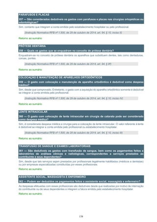 158
PARAFUSOS E PLACAS
357 — São considerados dedutíveis os gastos com parafusos e placas nas cirurgias ortopédicas ou
odontológicas?
Sim, contanto que integrem a conta emitida pelo estabelecimento hospitalar ou pelo profissional.
(Instrução Normativa RFB nº 1.500, de 29 de outubro de 2014, art. 94, § 10, inciso II)
Retorno ao sumário
PRÓTESE DENTÁRIA
358 — Quais os gastos que se enquadram no conceito de prótese dentária?
Enquadram-se no conceito de prótese dentária os aparelhos que substituem dentes, tais como dentaduras,
coroas, pontes.
(Instrução Normativa RFB nº 1.500, de 29 de outubro de 2014, art. 94, § 9º)
Retorno ao sumário
COLOCAÇÃO E MANUTENÇÃO DE APARELHOS ORTODÔNTICOS
359 — O gasto com colocação e manutenção de aparelho ortodôntico é dedutível como despesa
médica?
Sim, desde que comprovado. Entretanto, o gasto com a aquisição do aparelho ortodôntico somente é dedutível
se integrar a conta emitida pelo profissional.
(Instrução Normativa RFB nº 1.500, de 29 de outubro de 2014, art. 94, § 10, inciso IV)
Retorno ao sumário
LENTE INTRAOCULAR
360 — O gasto com colocação de lente intraocular em cirurgia de catarata pode ser considerado
como despesa médica?
Sim, é considerada despesa médica a cirurgia para a colocação de lente intraocular. O valor referente à lente
é dedutível se integrar a conta emitida pelo profissional ou estabelecimento hospitalar.
(Instrução Normativa RFB nº 1.500, de 29 de outubro de 2014, art. 94, § 10, inciso III)
Retorno ao sumário
TRANSFUSÃO DE SANGUE E EXAMES LABORATORIAIS
361 — São dedutíveis os gastos com transfusão de sangue, bem como os pagamentos feitos a
laboratórios de análises clínicas e radiológicas, correspondentes a serviços prestados ao
contribuinte e seus dependentes?
Sim, desde que tais serviços sejam prestados por profissionais legalmente habilitados (médicos e dentistas)
ou por empresas especializadas constituídas por esses profissionais.
Retorno ao sumário
ASSISTENTE SOCIAL, MASSAGISTA E ENFERMEIRO
362 — Podem ser deduzidos os pagamentos feitos a assistente social, massagista e enfermeiro?
As despesas efetuadas com esses profissionais são dedutíveis desde que realizadas por motivo de internação
do contribuinte ou de seus dependentes e integrem a fatura emitida pelo estabelecimento hospitalar.
Retorno ao sumário
 