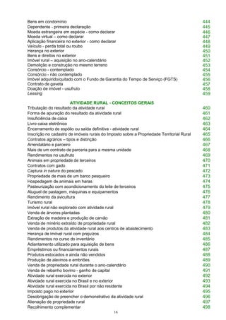16
Bens em condomínio 444
Dependente - primeira declaração 445
Moeda estrangeira em espécie - como declarar 446
Moeda virtual – como declarar 447
Aplicação financeira no exterior - como declarar 448
Veículo - perda total ou roubo 449
Herança no exterior 450
Bens e direitos no exterior 451
Imóvel rural – aquisição no ano-calendário 452
Demolição e construção no mesmo terreno 453
Consórcio - contemplado 454
Consórcio - não contemplado 455
Imóvel adquirido/quitado com o Fundo de Garantia do Tempo de Serviço (FGTS) 456
Contrato de gaveta 457
Doação de imóvel - usufruto 458
Leasing 459
ATIVIDADE RURAL - CONCEITOS GERAIS
Tributação do resultado da atividade rural 460
Forma de apuração do resultado da atividade rural 461
Insuficiência de caixa 462
Livro-caixa eletrônico 463
Encerramento de espólio ou saída definitiva - atividade rural 464
Inscrição no cadastro de imóveis rurais do Imposto sobre a Propriedade Territorial Rural 465
Contratos agrários – tipos e distinção 466
Arrendatário e parceiro 467
Mais de um contrato de parceria para a mesma unidade 468
Rendimentos no usufruto 469
Animais em propriedade de terceiros 470
Contratos com gado 471
Captura in natura do pescado 472
Propriedade de mais de um barco pesqueiro 473
Hospedagem de animais em haras 474
Pasteurização com acondicionamento do leite de terceiros 475
Aluguel de pastagem, máquinas e equipamentos 476
Rendimento da avicultura 477
Turismo rural 478
Imóvel rural não explorado com atividade rural 479
Venda de árvores plantadas 480
Extração de madeira e produção de carvão 481
Venda de minério extraído de propriedade rural 482
Venda de produtos da atividade rural aos centros de abastecimento 483
Herança de imóvel rural com prejuízos 484
Rendimentos no curso do inventário 485
Adiantamento utilizado para aquisição de bens 486
Empréstimos ou financiamentos rurais 487
Produtos estocados e ainda não vendidos 488
Produção de alevinos e embriões 489
Venda de propriedade rural durante o ano-calendário 490
Venda de rebanho bovino - ganho de capital 491
Atividade rural exercida no exterior 492
Atividade rural exercida no Brasil e no exterior 493
Atividade rural exercida no Brasil por não residente 494
Imposto pago no exterior 495
Desobrigação de preencher o demonstrativo da atividade rural 496
Alienação de propriedade rural 497
Recolhimento complementar 498
 