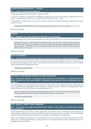 163
CURSO PROFISSIONALIZANTE — TÉCNICO
381 — O que é curso profissionalizante?
A educação profissional compreende os seguintes níveis:
I - técnico, destinado a proporcionar habilitação profissional a alunos matriculados ou egressos de ensino
médio, e cuja titulação pressupõe a conclusão da educação básica de 11 anos;
II - tecnológico, corresponde a cursos de nível superior na área tecnológica, destinados a egressos do ensino
médio e técnico.
(Instrução Normativa RFB nº 1.500, de 29 de outubro de 2014, art. 91, § 1º, inciso V)
Retorno ao sumário
CRECHE
382 — Despesas com creche podem ser deduzidas como instrução?
Sim. Esses gastos são considerados despesas com instrução, obedecidos aos limites e condições legais.
(Medida Provisória nº 2.159-70, de 24 de agosto de 2001, art. 8º; Lei nº 9.250, de 26 de dezembro
de 1995, art. 8º, inciso II, “b”; Decreto nº 3.000, de 26 de março de 1999 – Regulamento do Imposto
sobre a Renda - RIR/1999, art. 81, § 4º; Instrução Normativa RFB nº 1.500, de 29 de outubro de
2014, art. 91, § 1º, inciso I)
Retorno ao sumário
FILHO OU ENTEADO
383 — O contribuinte pode deduzir despesas de instrução com filho ou enteado dependente?
Sim, até 21 anos, ou até 24 anos se o filho ou enteado estiver cursando estabelecimento de nível superior ou
escola técnica de segundo grau. Caso o dependente tenha rendimentos próprios, estes devem ser somados
aos do responsável na declaração anual.
Consulte a pergunta 323
Retorno ao sumário
DIVÓRCIO OU SEPARAÇÃO JUDICIAL NO ANO-CALENDÁRIO
384 — Ocorrendo o divórcio ou separação judicial durante o ano-calendário, o contribuinte que não
detém a guarda dos filhos pode deduzir as despesas com instrução com eles efetuadas antes do
divórcio?
Sim. As despesas com instrução efetuadas antes do divórcio podem ser deduzidas desde que os filhos figurem
como dependentes na declaração do ano-calendário relativo ao divórcio. Admite-se a dedução até o limite
anual individual de R$ 3.561,50 para o ano-calendário de 2015.
(Lei nº 11.482, de 31 de maio de 2007, alterada pela Lei nº 13.149, de 21 de julho de 2015, art. 3º;
Instrução Normativa RFB nº 1.500, de 29 de outubro de 2014, art. 90, § 4º)
Consulte a pergunta 342
Retorno ao sumário
NETO, BISNETO, IRMÃO, PRIMO, SOBRINHO
385 — Contribuinte que pague instrução de neto, bisneto, irmão, primo ou sobrinho pode deduzir
essas despesas?
O laço de parentesco, bem como o efetivo pagamento das despesas com a instrução dessas pessoas, não
são condições suficientes para permitir sua dedução pelo parente que suporta o encargo. Esta só é permitida
quando o beneficiado possa ser enquadrado na condição de dependente do contribuinte.
Podem ser dedutíveis as despesas com instrução de irmão, neto ou bisneto, sem arrimo dos pais, até 21 anos,
desde que o contribuinte detenha a guarda judicial, ou de qualquer idade, quando incapacitado física ou
mentalmente para o trabalho.
 