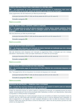165
CURSOS PREPARATÓRIOS PARA CONCURSOS OU VESTIBULARES
390 — Os pagamentos de cursos preparatórios para concursos ou vestibulares, bem como as
respectivas taxas de inscrição, podem ser deduzidos como despesas de instrução?
Estes pagamentos não são dedutíveis por falta de previsão legal.
(Instrução Normativa RFB nº 1.500, de 29 de outubro de 2014, art. 92, inciso IV)
Consulte a pergunta 376
Retorno ao sumário
IDIOMA, MÚSICA, DANÇA, ESPORTE, CORTE E COSTURA
391 — Os pagamentos de aulas de idioma estrangeiro, música, dança, natação, ginástica, dicção,
corte e costura, aulas de trânsito, tênis ou pilotagem podem ser deduzidos como despesas com
instrução?
Não são dedutíveis por falta de previsão legal.
(Instrução Normativa RFB nº 1.500, de 29 de outubro de 2014, art. 92, incisos III e V)
Consulte a pergunta 376
Retorno ao sumário
MENOR EM INSTITUIÇÃO BENEFICENTE
392 — As despesas efetuadas com instrução de menor internado em instituição que crie e eduque
desvalidos e abandonados podem ser deduzidas?
Não são dedutíveis como despesas com instrução os pagamentos feitos a instituição que crie e eduque
desvalidos e abandonados, ainda que sejam destinados ao custeio de sua educação.
(Instrução Normativa RFB nº 1.500, de 29 de outubro de 2014, art. 92, inciso VI)
Consulte a pergunta 323
Retorno ao sumário
CONTRIBUIÇÃO A ASSOCIAÇÕES DE PAIS E MESTRES
393 — As contribuições pagas às Associações de Pais e Mestres são consideradas despesas com
instrução?
Não. Tais pagamentos não se enquadram no conceito de despesas com instrução.
(Instrução Normativa RFB nº 1.500, de 29 de outubro de 2014, art. 92, inciso VII)
Consulte as perguntas 376 e 432
Retorno ao sumário
DESPESAS DE INSTRUÇÃO — REMESSA PARA O EXTERIOR
394 — O valor dos recursos remetidos para dependente que estude no exterior pode ser deduzido
como despesas de instrução na declaração do contribuinte?
Podem ser deduzidos apenas os valores relativos a despesas de instrução, em estabelecimentos de ensino
regular, comprovadas por meio de documentação hábil, realizadas no exterior com dependentes, observados
os requisitos e o limite previstos na legislação.
Os pagamentos efetuados em moeda estrangeira devem ser convertidos em dólares dos Estados Unidos da
América, pelo seu valor fixado pela autoridade monetária do país no qual as despesas foram realizadas, na
data do pagamento e, em seguida, em reais mediante utilização do valor do dólar dos Estados Unidos da
América, fixado para venda pelo Banco Central do Brasil para o último dia útil da primeira quinzena do mês
anterior ao do pagamento.
 
