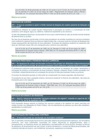 168
(Lei nº 9.250, de 26 de dezembro de 1995, art. 4º, inciso I; Lei nº 12.024, de 27 de agosto de 2009,
art. 3º; Decreto nº 3.000, de 26 de março de 1999 – Regulamento do Imposto sobre a Renda -
RIR/1999, art. 75; Instrução Normativa RFB nº 1.500, de 29 de outubro de 2014, art. 104)
Retorno ao sumário
DESPESAS DE CUSTEIO
403 — O que se considera e qual é o limite mensal da despesa de custeio passível de dedução no
livro-caixa?
Considera-se despesa de custeio aquela indispensável à percepção da receita e à manutenção da fonte
produtora, como aluguel, água, luz, telefone, material de expediente ou de consumo.
O valor das despesas dedutíveis, escrituradas em livro-caixa, está limitado ao valor da receita mensal recebida
de pessoa física ou jurídica.
No caso de as despesas escrituradas no livro-caixa excederem as receitas recebidas por serviços prestados
como autônomo a pessoa física e jurídica em determinado mês, o excesso pode ser somado às despesas dos
meses subsequentes até dezembro do ano-calendário. O excesso de despesas existente em dezembro não
deve ser informado nesse mês nem transposto para o próximo ano-calendário.
(Lei nº 8.134, de 27 de dezembro de 1990, art. 6º; Decreto nº 3.000, de 26 de março de 1999 –
Regulamento do Imposto sobre a Renda - RIR/1999, art. 76; Instrução Normativa RFB nº 1.500, de
29 de outubro de 2014, art. 104, § 3º)
Retorno ao sumário
SERVIÇOS PRESTADOS A PESSOAS FÍSICAS E JURÍDICAS
404 — As despesas de custeio escrituradas no livro-caixa podem ser deduzidas independentemente
de as receitas serem oriundas de serviços prestados como autônomo a pessoa física ou jurídica?
O profissional autônomo pode escriturar o livro-caixa para deduzir as despesas de custeio, necessárias à
percepção da receita e à manutenção da fonte produtora. Receita e despesa devem manter correlação com
a atividade, independentemente se a prestação de serviços foi feita para pessoas físicas ou jurídicas.
O excesso de deduções apurado no mês pode ser compensado nos meses seguintes, até dezembro.
O excedente de que trata o parágrafo anterior, porventura existente no final do ano-calendário, não pode ser
transposto para o ano seguinte.
(Lei nº 8.134, de 27 de dezembro de 1990, art. 6º; Decreto nº 3.000, de 26 de março de 1999 –
Regulamento do Imposto sobre a Renda - RIR/1999, arts. 75 e 76; Instrução Normativa RFB nº
1.500, de 29 de outubro de 2014, art. 104, § 3º)
Retorno ao sumário
SERVIÇOS NOTARIAIS E DE REGISTRO
405 — Qual é o alcance da expressão "serviços notariais e de registro", inserida no caput do art. 11
da Lei nº 7.713, de 22 de dezembro de 1988?
Esta expressão alcança apenas os titulares dos serviços notariais e de registros em geral, exercidos em
caráter privado, por delegação do Poder Público, não se estendendo às pessoas que para eles trabalham,
assalariados ou autônomos.
Retorno ao sumário
ESCRITURAÇÃO EM FORMULÁRIO CONTÍNUO
406 — O livro-caixa pode ser escriturado em formulário contínuo?
Sim. É permitida a escrituração fiscal do livro-caixa pelo sistema de processamento eletrônico, em formulários
contínuos, com suas subdivisões numeradas em ordem sequencial ou tipograficamente. Após o
processamento, os impressos devem ser destacados e encadernados em forma de livro, lavrados os termos
de abertura e de encerramento em que conste, no termo de abertura, o número de folhas já escrituradas, não
contendo intervalo em branco, nem entrelinhas, borraduras, raspaduras ou emendas.
 