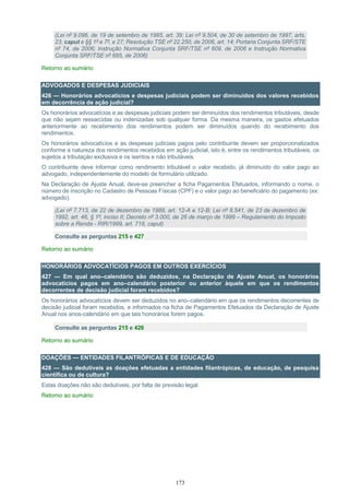 173
(Lei nº 9.096, de 19 de setembro de 1995, art. 39; Lei nº 9.504, de 30 de setembro de 1997, arts.
23, caput e §§ 1º e 7º, e 27; Resolução TSE nº 22.250, de 2006, art. 14; Portaria Conjunta SRF/STE
nº 74, de 2006; Instrução Normativa Conjunta SRF/TSE nº 609, de 2006 e Instrução Normativa
Conjunta SRF/TSE nº 685, de 2006)
Retorno ao sumário
ADVOGADOS E DESPESAS JUDICIAIS
426 — Honorários advocatícios e despesas judiciais podem ser diminuídos dos valores recebidos
em decorrência de ação judicial?
Os honorários advocatícios e as despesas judiciais podem ser diminuídos dos rendimentos tributáveis, desde
que não sejam ressarcidas ou indenizadas sob qualquer forma. Da mesma maneira, os gastos efetuados
anteriormente ao recebimento dos rendimentos podem ser diminuídos quando do recebimento dos
rendimentos.
Os honorários advocatícios e as despesas judiciais pagos pelo contribuinte devem ser proporcionalizados
conforme a natureza dos rendimentos recebidos em ação judicial, isto é, entre os rendimentos tributáveis, os
sujeitos a tributação exclusiva e os isentos e não tributáveis.
O contribuinte deve informar como rendimento tributável o valor recebido, já diminuído do valor pago ao
advogado, independentemente do modelo de formulário utilizado.
Na Declaração de Ajuste Anual, deve-se preencher a ficha Pagamentos Efetuados, informando o nome, o
número de inscrição no Cadastro de Pessoas Físicas (CPF) e o valor pago ao beneficiário do pagamento (ex:
advogado).
(Lei nº 7.713, de 22 de dezembro de 1988, art. 12-A e 12-B; Lei nº 8.541, de 23 de dezembro de
1992, art. 46, § 1º, inciso II; Decreto nº 3.000, de 26 de março de 1999 – Regulamento do Imposto
sobre a Renda - RIR/1999, art. 718, caput)
Consulte as perguntas 215 e 427
Retorno ao sumário
HONORÁRIOS ADVOCATÍCIOS PAGOS EM OUTROS EXERCÍCIOS
427 — Em qual ano–calendário são deduzidos, na Declaração de Ajuste Anual, os honorários
advocatícios pagos em ano–calendário posterior ou anterior àquele em que os rendimentos
decorrentes de decisão judicial foram recebidos?
Os honorários advocatícios devem ser deduzidos no ano–calendário em que os rendimentos decorrentes de
decisão judicial foram recebidos, e informados na ficha de Pagamentos Efetuados da Declaração de Ajuste
Anual nos anos-calendário em que tais honorários forem pagos.
Consulte as perguntas 215 e 426
Retorno ao sumário
DOAÇÕES — ENTIDADES FILANTRÓPICAS E DE EDUCAÇÃO
428 — São dedutíveis as doações efetuadas a entidades filantrópicas, de educação, de pesquisa
científica ou de cultura?
Estas doações não são dedutíveis, por falta de previsão legal.
Retorno ao sumário
 