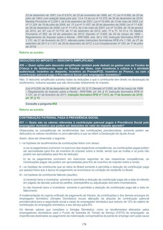 178
23 de dezembro de 1991; Lei nº 9.874, de 23 de novembro de 1999, art. 1º; Lei nº 8.685, de 20 de
julho de 1993; com redação dada pelo arts. 12 e 13 da Lei nº 12.375, de 30 de dezembro de 2010;
Medida Provisória nº 2.228-1, de 6 de setembro de 2001, Lei nº 10.454, de 13 de maio de 2002; Lei
nº 11.324, de 19 de julho de 2006, art. 1º; Lei nº 11.437, de 28 de dezembro de 2006; Lei nº 11.438,
de 29 de dezembro de 2006; Lei nº 11.472, de 2 de maio de 2007; Lei nº 12.594, de 18 de janeiro
de 2012, art. 87; Lei nº 12.715, de 17 de setembro de 2012, arts. 1º a 7º, 10,13 e 14; Medida
Provisória nº 582, de 20 de setembro de 2012; Decreto nº 3.000, de 26 de março de 1999 –
Regulamento do Imposto sobre a Renda - RIR/1999, arts. 90 a 102; Instrução Normativa RFB nº
1.131, de 21 de fevereiro de 2011, alterada pelas Instruções Normativas RFB nºs 1.196, de 27 de
setembro de 2011 e 1.311, de 28 de dezembro de 2012; e Lei Complementar nº 150, de 1º de julho
de 2015)
Retorno ao sumário
DEDUÇÕES DO IMPOSTO — DESCONTO SIMPLIFICADO
430 — Quem optou pelo desconto simplificado também pode deduzir os gastos com os Fundos da
Criança e do Adolescente, com os Fundos do Idoso, com incentivos à cultura e à atividade
audiovisual, incentivo ao desporto, incentivo ao Pronas/PCD, incentivo ao Pronon, ou com a
contribuição patronal paga à Previdência Social pelo empregador doméstico?
Não. O desconto simplificado substitui todas as deduções a que o contribuinte tem direito na declaração de
rendimentos, inclusive aquelas que são diminuídas diretamente do imposto.
(Lei nº 9.250, de 26 de dezembro de 1995, art. 10, § 1º; Decreto nº 3.000, de 26 de março de 1999
– Regulamento do Imposto sobre a Renda - RIR/1999, art. 84, § 1º; Instrução Normativa RFB nº
1.131, de 21 de fevereiro de 2011; Instrução Normativa RFB nº 1.613, de 1º de fevereiro de 2016,
art. 5º, § 1º)
Consulte a pergunta 012
Retorno ao sumário
CONTRIBUIÇÃO PATRONAL PAGA À PREVIDÊNCIA SOCIAL
431 — Quais são os valores referentes à contribuição patronal pagos à Previdência Social pelo
empregador doméstico que podem ser deduzidos do valor do imposto apurado?
Observadas as competências de recolhimentos das contribuições previdenciárias, somente podem ser
deduzidos os valores recolhidos no ano-calendário a que se referir a Declaração de Ajuste Anual.
Assim, deve ser observado o seguinte:
I - na hipótese de recolhimentos de contribuições feitos com atraso:
a) se os pagamentos ocorrerem no exercício das respectivas competências, as contribuições pagas podem
ser aproveitadas para fins de incentivo do imposto sobre a renda, sendo que as multas e os juros não
podem ser aproveitados para fins de dedução;
b) se os pagamentos ocorrerem em exercícios seguintes às das respectivas competências, as
contribuições pagas não podem ser aproveitadas para fins de incentivo do imposto sobre a renda;
II - na hipótese de contribuinte que se retira do Brasil somente é permitida a dedução de contribuição paga
por pessoa física que à época do pagamento se encontrava na condição de residente no Brasil;
III - na hipótese de contribuinte falecido (espólio):
a) havendo bens a inventariar, somente é permitida a dedução de contribuição paga até a data do trânsito
em julgado da decisão judicial da partilha, sobrepartilha ou adjudicação dos bens inventariados;
b) não havendo bens a inventariar, somente é permitida a dedução de contribuição paga até a data do
falecimento.
A implementação do regime unificado de pagamento de tributos, de contribuições e dos demais encargos do
empregador doméstico (Simples Doméstico) trouxe alteração da alíquota de contribuição patronal
previdenciária para a seguridade social a cargo do empregador doméstico que reduziu de 12% do salário de
contribuição do empregado doméstico a seu serviço para 8%.
Os demais valores que compõem o Simples Doméstico, como os recolhimentos efetuados pelos
empregadores domésticos para o Fundo de Garantia do Tempo de Serviço (FGTS) do empregado, as
importâncias destinadas ao pagamento da indenização compensatória da perda do emprego sem justa causa
 