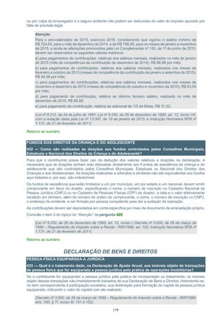 179
ou por culpa do empregador e o seguro acidente não podem ser deduzidas do valor do imposto apurado por
falta de previsão legal.
Atenção:
Para o ano-calendário de 2015, exercício 2016, considerando que vigorou o salário mínimo de
R$ 724,00, para o mês de dezembro de 2014, e de R$ 788,00, para os meses de janeiro a novembro
de 2015, e ainda as alterações promovidas pela Lei Complementar nº 150, de 1º de junho de 2015,
devem ser observados os seguintes valores máximos:
a) para pagamentos de contribuições, relativas aos salários mensais, realizados no mês de janeiro
de 2015 (mês de competência da contribuição de dezembro de 2014), R$ 86,88 por mês;
b) para pagamentos de contribuições, relativas aos salários mensais, realizados nos meses de
fevereiro a outubro de 2015 (meses de competência da contribuição de janeiro a setembro de 2015),
R$ 94,56 por mês;
c) para pagamentos de contribuições, relativas aos salários mensais, realizados nos meses de
novembro e dezembro de 2015 (meses de competência de outubro e novembro de 2015), R$ 63,04
por mês;
d) para pagamento de contribuição, relativa ao décimo terceiro salário, realizado no mês de
dezembro de 2015, R$ 86,88;
e) para pagamento de contribuição, relativa ao adicional de 1/3 de férias, R$ 31,52.
(Lei nº 8.212, de 24 de julho de 1991; Lei nº 9.250, de 26 de dezembro de 1995, art. 12, inciso VII,
com a redação dada pela Lei nº 13.097, de 19 de janeiro de 2015; e Instrução Normativa RFB nº
1.131, de 21 de fevereiro de 2011)
Retorno ao sumário
FUNDOS DOS DIREITOS DA CRIANÇA E DO ADOLESCENTE
432 — Como são realizadas as doações aos fundos controlados pelos Conselhos Municipais,
Estaduais e Nacional dos Direitos da Criança e do Adolescente?
Para que o contribuinte possa fazer uso da dedução dos valores relativos a doações na declaração, é
necessário que as doações tenham sido efetuadas diretamente aos Fundos de assistência da criança e do
adolescente que são controlados pelos Conselhos Municipais, Estaduais ou Nacional dos Direitos das
Crianças e dos Adolescentes. As doações realizadas a orfanatos e similares não são equivalentes aos fundos
aqui tratados e, por isso, são indedutíveis.
Os fundos de assistência que estão limitados a um por município, um por estado e um nacional, devem emitir
comprovante em favor do doador, especificando o nome, o número de inscrição no Cadastro Nacional da
Pessoa Jurídica (CNPJ) ou no Cadastro de Pessoas Físicas (CPF) do doador, a data e o valor efetivamente
recebido em dinheiro, além do número de ordem do comprovante, o nome, o número de inscrição no CNPJ,
o endereço do emitente, e ser firmado por pessoa competente para dar a quitação da operação.
As contribuições devem ser depositadas em conta específica por meio de documento de arrecadação próprio.
Consulte o item 2 do tópico do “Atenção” da pergunta 429
(Lei nº 9.250, de 26 de dezembro de 1995, art. 12, inciso I; Decreto nº 3.000, de 26 de março de
1999 – Regulamento do Imposto sobre a Renda - RIR/1999, art. 102; Instrução Normativa RFB nº
1.131, de 21 de fevereiro de 2011)
Retorno ao sumário
DECLARAÇÃO DE BENS E DIREITOS
PESSOA FÍSICA EQUIPARADA A JURÍDICA
433 — Qual é o tratamento dado, na Declaração de Ajuste Anual, aos imóveis objeto de transações
de pessoa física que for equiparada a pessoa jurídica pela prática de operações imobiliárias?
Se o contribuinte for equiparado a pessoa jurídica pela prática de incorporação ou loteamento, os imóveis
objeto dessas transações são imediatamente baixados de sua Declaração de Bens e Direitos, historiando-se,
no item correspondente à participação societária, sua destinação para formação do capital da pessoa jurídica
equiparada, indicando o valor do capital com ele realizado.
(Decreto nº 3.000, de 26 de março de 1999 – Regulamento do Imposto sobre a Renda - RIR/1999,
arts. 150, § 1º, inciso III, 151 e 152)
 