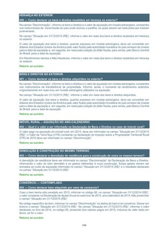 184
HERANÇA NO EXTERIOR
450 — Como declarar os bens e direitos recebidos em herança no exterior?
No campo “Discriminação”, informe os bens e direitos e o valor de aquisição em moeda estrangeira, constantes
nos instrumentos de transmissão do país onde ocorreu a partilha, os quais devem ser traduzidos por tradutor
juramentado.
No campo “Situação em 31/12/2015 (R$)”, informe o valor em reais dos bens e direitos recebidos em herança
no exterior.
O valor de aquisição dos bens e direitos, quando expresso em moeda estrangeira, deve ser convertido em
dólares dos Estados Unidos da América pelo valor fixado pela autoridade monetária do país emissor da moeda
para a data da aquisição e, em seguida, em reais pela cotação do dólar fixada, para venda, pelo Banco Central
do Brasil, para a data da aquisição.
Em Rendimentos Isentos e Não tributáveis, informe o valor em reais dos bens e direitos recebidos em herança
no exterior.
Retorno ao sumário
BENS E DIREITOS NO EXTERIOR
451 — Como declarar os bens e direitos adquiridos no exterior?
No campo “Discriminação”, informe os bens e direitos e o valor de aquisição em moeda estrangeira, constantes
nos instrumentos de transferência de propriedade. Informe, ainda, o montante de rendimentos auferidos
originariamente em reais e/ou em moeda estrangeira utilizados na aquisição.
No campo ”Situação em 31/12/2015 (R$)”, informe o valor em reais dos bens e direitos adquiridos.
O valor de aquisição dos bens e direitos, quando expresso em moeda estrangeira, deve ser convertido em
dólares dos Estados Unidos da América pelo valor fixado pela autoridade monetária do país emissor da moeda
para a data da aquisição e, em seguida, em reais pela cotação do dólar fixada, para venda, pelo Banco Central
do Brasil, para a data da aquisição.
Retorno ao sumário
IMÓVEL RURAL – AQUISIÇÃO NO ANO-CALENDÁRIO
452 — Qual é o valor a ser informado na Declaração de Bens e Direitos no caso de imóvel rural?
O valor pago na aquisição do imóvel rural, em 2015, deve ser informado no campo ”Situação em 31/12/2015
(R$)”; o Valor da Terra Nua (VTN) constante na declaração do Imposto sobre a Propriedade Territorial Rural
(ITR) de 2015 deve ser informado no campo “Discriminação”.
Retorno ao sumário
DEMOLIÇÃO E CONSTRUÇÃO NO MESMO TERRENO
453 — Como declarar a demolição de residência para a construção de outra no mesmo terreno?
A demolição de residência deve ser informada no campo “Discriminação” da Declaração de Bens e Direitos,
informando o valor do bem demolido e os gastos referentes à nova construção. Esses gastos devem ser
somados ao custo de aquisição informado no campo ”Situação em 31/12/2014 (R$)” e o resultado declarado
no campo ”Situação em 31/12/2015 (R$)”.
Retorno ao sumário
CONSÓRCIO — CONTEMPLADO
454 — Como declarar bem adquirido por meio de consórcio?
Caso o bem tenha sido recebido em 2015, informar no código 95, no campo ”Situação em 31/12/2014 (R$)”,
o valor constante na Declaração de Ajuste Anual do exercício de 2015, ano-calendário de 2014. Não preencher
o campo “Situação em 31/12/2015 (R$)”.
No código específico do bem, informar no campo “Discriminação” os dados do bem e do consórcio. Deixar em
branco o campo ”Situação em 31/12/2014 (R$)”. No campo ”Situação em 31/12/2015 (R$)”, informar o valor
declarado no Ano de 2014, no código 95, acrescido dos valores pagos em 2015, inclusive do valor dado em
lance, se for o caso.
Retorno ao sumário
 