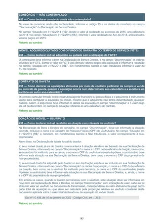 185
CONSÓRCIO — NÃO CONTEMPLADO
455 — Como declarar consórcio ainda não contemplado?
No caso de consórcio ainda não contemplado, informar o código 95 e os dados do consórcio no campo
“Discriminação” da Declaração de Bens e Direitos.
No campo ”Situação em 31/12/2014 (R$)”, repetir o valor já declarado no exercício de 2015, ano-calendário
de 2014. No campo ”Situação em 31/12/2015 (R$)”, informar o valor declarado no Ano de 2014, acrescido dos
valores pagos em 2015.
Retorno ao sumário
IMÓVEL ADQUIRIDO/QUITADO COM O FUNDO DE GARANTIA DO TEMPO DE SERVIÇO (FGTS)
456 — Como declarar imóvel adquirido ou quitado com a utilização do FGTS?
O contribuinte deve informar o bem na Declaração de Bens e Direitos, e no campo “Discriminação” os valores
oriundos do FGTS. Somar o valor do FGTS aos demais valores pagos pela aquisição e informar o resultado
no campo ”Situação em 31/12/2015 (R$)”. Em Rendimentos Isentos e Não Tributáveis informar o valor do
FGTS recebido.
Retorno ao sumário
CONTRATO DE GAVETA
457 — Como declarar as aquisições efetuadas por meio de contrato particular de compra e venda
ou contrato de gaveta, quando a aquisição ocorre num determinado ano-calendário e a escritura em
cartório em outro ano-calendário?
O contrato particular firmado entre construtora/agente financeiro ou pessoa física e o adquirente é instrumento
válido para configurar a aquisição do imóvel, mesmo que o adquirente não tenha desembolsado qualquer
quantia. Assim, o adquirente deve informar os dados da aquisição no campo “Discriminação” e o valor pago
até 31 de dezembro, no campo da situação referente ao ano-calendário do contrato.
Retorno ao sumário
DOAÇÃO DE IMÓVEL — USUFRUTO
458 — Como declarar imóvel recebido em doação com cláusula de usufruto?
Na Declaração de Bens e Direitos do donatário, no campo “Discriminação”, deve ser informada a situação
ocorrida, inclusive o nome e o Cadastro de Pessoas Físicas (CPF) do usufrutuário. No campo ”Situação em
31/12/2015 (R$)” e, também, em Rendimentos Isentos e Não tributáveis, o valor correspondente à nua-
propriedade.
Além disso, na Declaração de Ajuste Anual do doador:
a) se o imóvel doado já era do doador no ano anterior à doação, ele deve ser baixado da sua Declaração de
Bens e Direitos, informando no campo “Discriminação” o nome e o CPF do beneficiário da doação, bem como,
se o usufruto foi instituído para terceiros, o nome e o CPF do usufrutuário (nesta hipótese, o usufrutuário deve
informar esta situação na sua Declaração de Bens e Direitos, bem como o nome e o CPF do proprietário da
nua-propriedade);
b) se o imóvel doado foi adquirido pelo doador no ano da doação, ele deve ser incluído em sua Declaração de
Bens e Direitos, informando no campo “Discriminação” os dados da aquisição, o nome e o CPF do beneficiário
da doação, bem como, se o usufruto foi instituído para terceiros, o nome e o CPF do usufrutuário (nesta
hipótese, o usufrutuário deve informar esta situação na sua Declaração de Bens e Direitos, e, ainda, o nome
e o CPF do proprietário da nua-propriedade).
Em ambos os casos, quando o doador permaneceu com o usufruto, esta situação deve ser informada em
novo item da Declaração de Bens e Direitos, no campo “Discriminação”, sem indicação de valor, salvo se foi
atribuído valor ao usufruto no documento de transmissão, correspondente ao valor efetivamente pago como
parte total da aquisição ou que deve ser calculado pela proporção relativa ao usufruto constante deste
documento aplicada sobre o valor total declarado ou de aquisição do imóvel doado.
(Lei nº 10.406, de 10 de janeiro de 2002 - Código Civil, art. 1.393)
Retorno ao sumário
 