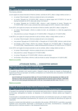 186
LEASING
459 — Como declarar contrato de leasing de bens móveis?
Para leasing realizado:
a) com opção de compra exercida no final do contrato, ocorrida em 2015, utilize o código relativo ao bem, e:
 no campo “Discriminação”, informe os dados do bem e do contratante;
 no campo ”Situação em 31/12/2014 (R$)”, informe os valores pagos até 31/12/2014, no caso de
leasing contratado em 2015, deixe este campo “em branco”;
 no campo ”Situação em 31/12/2015 (R$)”, informe o valor constante no campo ”Situação em
31/12/2014 (R$)”, se for o caso, acrescido dos valores pagos em 2015, inclusive o valor residual;
b) em 2015, com opção de compra a ser exercida no final do contrato, após 2015, utilize o código 96, e:
 no campo “Discriminação”, informe os dados do bem, do contratante e o total dos pagamentos
efetuados;
 não preencha os campos “Situação em 31/12/2014 (R$)” e ”Situação em 31/12/2015 (R$)”;
c) até 2014, com opção de compra exercida no ato do contrato, utilize o código relativo ao bem, e:
 no campo “Discriminação”, informe os dados do bem e do contratante;
 nos campos ”Situação em 31/12/2014 (R$)” e ”Situação em 31/12/2015 (R$)”, informe o valor do bem;
 em Dívidas e Ônus Reais, informe nos campos ”Situação em 31/12/2014 (R$)” e ”Situação em
31/12/2015 (R$)”, respectivamente, o saldo remanescente da dívida em 31/12/2014 e em 31/12/2015.
d) em 2015, com opção de compra exercida no ato do contrato, utilize o código relativo ao bem, e:
 no campo “Discriminação”, informe os dados do bem e do contratante;
 não preencha o campo ”Situação em 31/12/2014 (R$)”;
 no campo ”Situação em 31/12/2015 (R$)”, informe o valor do bem;
 em Dívidas e Ônus Reais, informe o valor da dívida no campo ”Situação em 31/12/2015 (R$)”.
Retorno ao sumário
ATIVIDADE RURAL — CONCEITOS GERAIS
TRIBUTAÇÃO DO RESULTADO DA ATIVIDADE RURAL
460 — Como é tributado o resultado da atividade rural?
O resultado da atividade rural, quando positivo, integrará a base de cálculo do imposto na Declaração de
Ajuste Anual. Para sua apuração, as receitas, as despesas e os investimentos são computados mensalmente
pelo regime de caixa.
(Lei nº 8.023, de 12 de abril de 1990, art. 7º; Lei nº 9.250, de 26 de dezembro de 1995, art. 9º;
Decreto nº 3.000, de 26 de março de 1999 – Regulamento do Imposto sobre a Renda – RIR/1999,
arts. 57, 67 e 68; Instrução Normativa SRF nº 83, de 11 de outubro de 2001, arts. 1º e 11)
Retorno ao sumário
FORMA DE APURAÇÃO DO RESULTADO DA ATIVIDADE RURAL
461 — Qual é a forma de apuração do resultado da atividade rural da pessoa física?
O resultado da exploração da atividade rural exercida pela pessoa física é apurado mediante a escrituração
do livro-caixa, abrangendo as receitas, as despesas, os investimentos e demais valores que integram a
atividade.
A escrituração e a apuração devem ser feitas separadamente, por contribuinte e por país, em relação a todas
as unidades rurais exploradas individualmente, em conjunto ou em comunhão em decorrência do regime de
casamento.
Quando a receita bruta total auferida no ano-calendário não exceder a R$ 56.000,00, é permitida a apuração
mediante prova documental, dispensada a escrituração do livro-caixa, encontrando-se o resultado pela
diferença entre o total das receitas e o das despesas/investimentos.
 