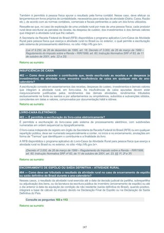 187
Também é permitido à pessoa física apurar o resultado pela forma contábil. Nesse caso, deve efetuar os
lançamentos em livros próprios de contabilidade, necessários para cada tipo de atividade (Diário, Caixa, Razão
etc.), de acordo com as normas contábeis, comerciais e fiscais pertinentes a cada um dos livros utilizados.
Ressalte-se que, no caso de exploração de uma unidade rural por mais de uma pessoa física, cada produtor
rural deve escriturar as parcelas da receita, da despesa de custeio, dos investimentos e dos demais valores
que integram a atividade rural que lhe caibam.
A Secretaria da Receita Federal do Brasil (RFB) disponibiliza o programa aplicativo Livro-Caixa da Atividade
Rural para pessoa física que exerça a atividade rural no Brasil ou no exterior, o qual permite a escrituração
pelo sistema de processamento eletrônico, no sítio <http://rfb.gov.br>.
(Lei nº 9.250, de 26 de dezembro de 1995, art. 18; Decreto nº 3.000, de 26 de março de 1999 –
Regulamento do Imposto sobre a Renda – RIR/1999, art. 60; Instrução Normativa SRF nº 83, de 11
de outubro de 2001, arts. 22 a 25)
Retorno ao sumário
INSUFICIÊNCIA DE CAIXA
462 — Como deve proceder o contribuinte que, tendo escriturado as receitas e as despesas (e
investimentos) da atividade rural, encontra insuficiência de caixa em qualquer mês do ano-
calendário?
A escrituração consiste em assentamentos das receitas, despesas de custeio, investimentos e demais valores
que integram a atividade rural, em livro-caixa. As insuficiências de caixa apuradas devem estar
inequivocamente justificadas pelos rendimentos das demais atividades, rendimentos tributados
exclusivamente na fonte ou isentos e por adiantamentos ou empréstimos, subsídios e subvenções obtidos,
coincidentes em datas e valores, comprovados por documentação hábil e idônea.
Retorno ao sumário
LIVRO-CAIXA ELETRÔNICO
463 — É permitida a escrituração do livro-caixa eletronicamente?
É permitida a escrituração do livro-caixa pelo sistema de processamento eletrônico, com subdivisões
numeradas em ordem sequencial ou tipograficamente.
O livro-caixa independe de registro em órgão da Secretaria da Receita Federal do Brasil (RFB) ou em qualquer
repartição pública, deve ser numerado sequencialmente e conter, no início e no encerramento, anotações em
forma de "Termos" que identifiquem o contribuinte e a finalidade do livro.
A RFB disponibiliza o programa aplicativo do Livro-Caixa da Atividade Rural para pessoa física que exerça a
atividade rural no Brasil ou no exterior, no sítio <http://rfb.gov.br>.
(Decreto nº 3.000, de 26 de março de 1999 – Regulamento do Imposto sobre a Renda – RIR/1999,
art. 60; Instrução Normativa SRF nº 83, de 11 de outubro de 2001, art. 23, §§ 1º, 2º e 3º)
Retorno ao sumário
ENCERRAMENTO DE ESPÓLIO OU SAÍDA DEFINITIVA – ATIVIDADE RURAL
464 — Como deve ser tributado o resultado da atividade rural no caso de encerramento de espólio
ou saída definitiva do Brasil durante o ano-calendário?
Nesses casos, o resultado da atividade rural exercida até a data da decisão judicial da partilha, sobrepartilha
ou adjudicação dos bens, ou da lavratura da escritura pública de inventário (encerramento de espólio) ou até
o dia anterior à data da aquisição da condição de não residente (saída definitiva do Brasil), quando positivo,
integrará a base de cálculo do imposto devido na Declaração Final de Espólio ou na Declaração de Saída
Definitiva do País.
Consulte as perguntas 103 e 113
Retorno ao sumário
 