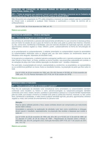 188
INSCRIÇÃO NO CADASTRO DE IMÓVEIS RURAIS DO IMPOSTO SOBRE A PROPRIEDADE
TERRITORIAL RURAL (ITR)
465 — Todas as pessoas que exploram imóvel rural estão obrigadas a inscrever-se no Cadastro de
Imóveis Rurais do ITR da Secretaria da Receita Federal do Brasil (RFB)?
Não. De acordo com a legislação do ITR, estão obrigados a inscrever-se nesse cadastro apenas o proprietário
do imóvel rural, o possuidor a qualquer título inclusive o usufrutuário e o titular de domínio útil (o
enfiteuta/foreiro).
(Lei nº 9.393, de 19 de dezembro de 1996, art. 4º)
Retorno ao sumário
CONTRATOS AGRÁRIOS – TIPOS E DISTINÇÃO
466 — Como se distinguem os contratos agrários?
Os contratos de arrendamento e parceria são basicamente semelhantes no que concerne à natureza jurídica,
pois em todos há cessão de uso e gozo de imóvel ou de área rural, parte ou partes dos mesmos, incluindo,
ou não, outros bens, benfeitorias e facilidades, para ser exercida atividade de exploração agrícola, pecuária,
agroindustrial, extrativa vegetal ou mista. Diferem, porém, substancialmente na forma de remuneração do
cedente:
a) no arrendamento ou subarrendamento, o cedente (arrendador ou subarrendador) recebe do arrendatário
ou subarrendatário retribuição certa ou aluguel pelo uso dos bens cedidos (os rendimentos devem ser
tributados como aluguéis, separados da atividade rural);
b) na parceria ou subparceria, o cedente (parceiro-outorgante) partilha com o parceiro-outorgado os riscos de
caso fortuito e força maior, os frutos, produtos ou lucros havidos, nas proporções estipuladas em contrato, e
as variações de preço dos frutos obtidos (apuração na atividade rural – receitas e despesas).
Por outro lado, na propriedade em comum, copropriedade ou condomínio, os proprietários, os coproprietários
ou os condôminos partilham os riscos, frutos ou resultados havidos, na proporção da parte que lhes caiba no
total.
(Lei nº 4.504, de 30 de novembro de 1964, arts. 95 e 96; Decreto nº 59.566, de 14 de novembro de
1966, arts. 1º a 15; Parecer Normativo CST nº 90, de 16 de outubro de 1978)
Retorno ao sumário
ARRENDATÁRIO E PARCEIRO
467 — Qual é a conceituação de arrendatário e parceiro?
Para fins de exploração da atividade rural, conceitua-se como arrendatário ou subarrendatário (também
conhecido como locatário ou foreiro) e como parceiro-outorgado ou subparceiro-outorgado (também
conhecido como sócio, meeiro, terceiro, quartista ou percentista) a pessoa ou o conjunto familiar representado
pelo seu chefe, que recebe o imóvel ou a unidade rural, parte ou partes dos mesmos, incluindo, ou não, outros
bens, benfeitorias e facilidades, e neles exerce qualquer atividade agrícola, pecuária, agroindustrial, extrativa
vegetal ou mista, sob contrato de arrendamento ou parceria rural.
Atenção:
Para ter plena validade perante o fisco, esses contratos devem ser comprovados por instrumento
escrito hábil e idôneo.
Arrendatário e parceiros na exploração de atividade rural, bem como condôminos e cônjuges,
devem apurar o resultado, separadamente, na proporção das receitas e despesas que couber a
cada um.
(Lei nº 4.504, de 30 de novembro de 1964, arts. 95 e 96; Lei nº 8.023, de 12 de abril de 1990, art.
13; Decreto nº 3.000, de 26 de março de 1999 – Regulamento do Imposto sobre a Renda –
RIR/1999, arts. 59 e 64, parágrafo único; Instrução Normativa SRF nº 83, de 11 de outubro de 2001,
arts. 14 e 15)
Retorno ao sumário
 