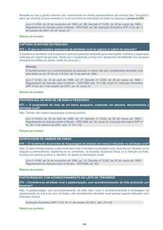 190
Ressalte-se que o ganho auferido com investimento em títulos representativos de animais (tipo “boi gordo”)
deve ser tributado exclusivamente na fonte conforme as instruções contidas na resposta à pergunta 631.
(Lei nº 4.504, de 30 de novembro de 1964, art. 96; Decreto nº 3.000, de 26 de março de 1999 –
Regulamento do Imposto sobre a Renda – RIR/1999, art. 58; Instrução Normativa SRF nº 83, de 11
de outubro de 2001, art. 4º, inciso IV)
Retorno ao sumário
CAPTURA IN NATURA DO PESCADO
472 — O que se considera exploração da atividade rural na captura in natura do pescado?
Considera-se atividade rural a captura in natura do pescado realizada por embarcações, inclusive a exploração
realizada em regime de parceria, desde que a exploração se faça com apetrechos semelhantes aos da pesca
artesanal (arrastões de praias, redes de cerca etc.).
Atenção:
O beneficiamento ou a industrialização de pescado in natura não são considerados atividade rural
para efeito do art. 2º da Lei nº 8.023, de 12 de abril de 1990.
(Lei nº 8.023, de 12 de abril de 1990, art. 2º; Decreto nº 3.000, de 26 de março de 1999 –
Regulamento do Imposto sobre a Renda – RIR/1999, arts. 57 e 58, inciso IV; Instrução Normativa
SRF nº 83, de 11 de outubro de 2001, art. 2º, inciso V)
Retorno ao sumário
PROPRIEDADE DE MAIS DE UM BARCO PESQUEIRO
473 — A propriedade de mais de um barco pesqueiro, explorado em parceria, descaracteriza a
atividade rural?
Não. Tal fato não implica equiparação a pessoa jurídica.
(Lei nº 8.023, de 12 de abril de 1990, art. 2º; Decreto nº 3.000, de 26 de março de 1999 –
Regulamento do Imposto sobre a Renda – RIR/1999, art. 58, inciso IV; Instrução Normativa SRF nº
83, de 11 de outubro de 2001, arts. 2º, 5º e 14)
Retorno ao sumário
HOSPEDAGEM DE ANIMAIS EM HARAS
474 — O rendimento decorrente da hospedagem de animais em haras é tributado na atividade rural?
Não. O valor correspondente a este rendimento não é tributado na atividade rural, devendo ser tributado como
aluguel ou arrendamento, sujeitando-se ao carnê-leão, se recebido de pessoa física, ou à retenção na fonte,
se pago por pessoa jurídica, e, também, ao ajuste na declaração anual.
(Lei nº 4.506, de 30 de novembro de 1964, art. 21; Decreto nº 3.000, de 26 de março de 1999 –
Regulamento do Imposto sobre a Renda – RIR/1999, art. 49)
Retorno ao sumário
PASTEURIZAÇÃO COM ACONDICIONAMENTO DO LEITE DE TERCEIROS
475 —Considera-se atividade rural a pasteurização, com acondicionamento do leite produzido por
terceiros?
Não. A pasteurização, com acondicionamento, do leite, bem como o acondicionamento e embalagem de
apresentação do mel e do suco de frutas, são considerados atividade rural apenas quando efetuados com
produção própria.
(Instrução Normativa SRF nº 83, de 11 de outubro de 2001, arts. 2º e 4º)
Retorno ao sumário
 
