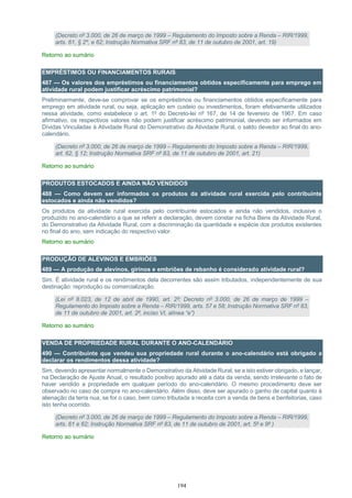 194
(Decreto nº 3.000, de 26 de março de 1999 – Regulamento do Imposto sobre a Renda – RIR/1999,
arts. 61, § 2º, e 62; Instrução Normativa SRF nº 83, de 11 de outubro de 2001, art. 19)
Retorno ao sumário
EMPRÉSTIMOS OU FINANCIAMENTOS RURAIS
487 — Os valores dos empréstimos ou financiamentos obtidos especificamente para emprego em
atividade rural podem justificar acréscimo patrimonial?
Preliminarmente, deve-se comprovar se os empréstimos ou financiamentos obtidos especificamente para
emprego em atividade rural, ou seja, aplicação em custeio ou investimentos, foram efetivamente utilizados
nessa atividade, como estabelece o art. 1º do Decreto-lei nº 167, de 14 de fevereiro de 1967. Em caso
afirmativo, os respectivos valores não podem justificar acréscimo patrimonial, devendo ser informados em
Dívidas Vinculadas à Atividade Rural do Demonstrativo da Atividade Rural, o saldo devedor ao final do ano-
calendário.
(Decreto nº 3.000, de 26 de março de 1999 – Regulamento do Imposto sobre a Renda – RIR/1999,
art. 62, § 12; Instrução Normativa SRF nº 83, de 11 de outubro de 2001, art. 21)
Retorno ao sumário
PRODUTOS ESTOCADOS E AINDA NÃO VENDIDOS
488 — Como devem ser informados os produtos da atividade rural exercida pelo contribuinte
estocados e ainda não vendidos?
Os produtos da atividade rural exercida pelo contribuinte estocados e ainda não vendidos, inclusive o
produzido no ano-calendário a que se referir a declaração, devem constar na ficha Bens da Atividade Rural,
do Demonstrativo da Atividade Rural, com a discriminação da quantidade e espécie dos produtos existentes
no final do ano, sem indicação do respectivo valor.
Retorno ao sumário
PRODUÇÃO DE ALEVINOS E EMBRIÕES
489 — A produção de alevinos, girinos e embriões de rebanho é considerado atividade rural?
Sim. É atividade rural e os rendimentos dela decorrentes são assim tributados, independentemente de sua
destinação: reprodução ou comercialização.
(Lei nº 8.023, de 12 de abril de 1990, art. 2º; Decreto nº 3.000, de 26 de março de 1999 –
Regulamento do Imposto sobre a Renda – RIR/1999, arts. 57 e 58; Instrução Normativa SRF nº 83,
de 11 de outubro de 2001, art. 2º, inciso VI, alínea “e”)
Retorno ao sumário
VENDA DE PROPRIEDADE RURAL DURANTE O ANO-CALENDÁRIO
490 — Contribuinte que vendeu sua propriedade rural durante o ano-calendário está obrigado a
declarar os rendimentos dessa atividade?
Sim, devendo apresentar normalmente o Demonstrativo da Atividade Rural, se a isto estiver obrigado, e lançar,
na Declaração de Ajuste Anual, o resultado positivo apurado até a data da venda, sendo irrelevante o fato de
haver vendido a propriedade em qualquer período do ano-calendário. O mesmo procedimento deve ser
observado no caso de compra no ano-calendário. Além disso, deve ser apurado o ganho de capital quanto à
alienação da terra nua, se for o caso, bem como tributada a receita com a venda de bens e benfeitorias, caso
isto tenha ocorrido.
(Decreto nº 3.000, de 26 de março de 1999 – Regulamento do Imposto sobre a Renda – RIR/1999,
arts. 61 e 62; Instrução Normativa SRF nº 83, de 11 de outubro de 2001, art. 5º e 9º )
Retorno ao sumário
 