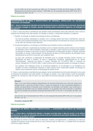 198
(Lei nº 4.506, de 30 de novembro de 1964, art. 21; Decreto nº 3.000, de 26 de março de 1999 –
Regulamento do Imposto sobre a Renda – RIR/1999, art. 49; Instrução Normativa SRF nº 83, de 11
de outubro de 2001, art. 4º)
Retorno ao sumário
TRANSFERÊNCIA DE BENS E BENFEITORIAS NA HERANÇA, DISSOLUÇÃO DA SOCIEDADE
CONJUGAL OU DOAÇÃO
500 — Qual é o tratamento tributário da transferência dos bens e benfeitorias na herança, dissolução
da sociedade conjugal ou doação, quando recebidos pelos sucessores legítimos, ex-cônjuges ou
donatários?
I - Caso o custo dos bens e benfeitorias que estejam sendo transferidos tenha sido deduzido como custo ou
despesa da atividade rural, pelo espólio, ex-cônjuge ou doador, o tratamento tributário é o seguinte:
1. Espólio, ex-cônjuge ou doador que entrega os bens e benfeitorias:
No mês da partilha, dissolução ou doação, com a entrega efetiva dos bens e benfeitorias, deve ser
incluído como receita da atividade rural o valor correspondente à recuperação de custos (custo histórico)
ou do valor de mercado a eles atribuído;
2. Sucessores legítimos, ex-cônjuge ou donatários que recebem os bens e benfeitorias:
a) Caso continuem a exploração da atividade rural na unidade recebida, podem deduzir como despesa
da atividade rural no mês da partilha, dissolução ou doação o valor incluído como receita pelo espólio,
ex-cônjuge ou doador e não incluir os bens e benfeitorias na Declaração de Bens e Direitos, devendo
informá-los no campo “Discriminação” da Declaração de Bens do Demonstrativo da Atividade Rural,
identificando-os de forma minuciosa, sem qualquer valor;
b) Caso não continuem a exploração da atividade rural na unidade recebida, devem informar, na
Declaração de Bens e Direitos, os bens e benfeitorias recebidos, especificando-os no campo
“Discriminação”, deixando em branco o campo ”Situação em 31/12/2014 (R$)”, e incluindo no
campo ”Situação em 31/12/2015 (R$)”, o valor incluído como receita pelo espólio, ex-cônjuge ou doador.
Em qualquer das hipóteses acima, os sucessores legítimos, os ex-cônjuges ou os donatários que
recebem os bens e benfeitorias informam o valor incluído como receita pelo espólio, ex-cônjuge ou
doador como rendimento isento na Declaração de Ajuste Anual.
II - Caso o custo dos bens e benfeitorias que estejam sendo transferidos não tenha sido deduzido como custo
ou despesa da atividade rural, pelo espólio, ex-cônjuge ou doador, o seu valor integra o custo de aquisição,
podendo ser somado ao valor da terra nua, para efeito de eventual apuração de ganho de capital, se for o
caso.
Atenção:
Caso o de cujus tenha recebido adiantamento de recursos financeiros por conta de venda para
entrega futura, a qual não foi feita e ficou a cargo do meeiro(a) ou dos sucessores legítimos, a
receita correspondente é tributada como rendimento da atividade rural destes, caso continuem a
exploração da atividade rural na unidade recebida, ou do espólio caso não encerrado o inventário,
no mês da entrega dos produtos (Instrução Normativa SRF nº 83, de 11 de outubro de 2001, art.
19).
(Lei nº 9.532, de 10 de dezembro de 1997, art. 23; Instrução Normativa SRF nº 84, de 11 de outubro
de 2001, art. 20)
Consulte a pergunta 587
Retorno ao sumário
ALIENAÇÃO DE IMÓVEL RURAL E BENFEITORIAS — CONVERSÃO POR ÍNDICE DE PRODUTOS
RURAIS
501 — Como deve o contribuinte tributar a variação ocorrida entre a data da venda e a do efetivo
recebimento, no caso de alienação de imóvel rural com recebimento parcelado atualizado por índice
de cotação de produtos rurais?
Na alienação de imóvel rural com valor de alienação recebido parceladamente e atualizado por índice de
cotação de produtos rurais (arroba de boi ou vaca, saca de soja ou milho etc.), o imposto deve ser apurado
da forma a seguir descrita.
 