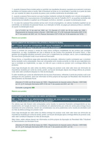 201
1 - quando à pessoa física couber parte ou quinhão nos resultados da pesca, equipara-se a parceiro rural para
os efeitos do imposto sobre a renda. Não é tributável na fonte ou no carnê-leão o quinhão ou a parte de cada
um, por ocasião do rateio do produto da pesca, pois constitui rendimento da atividade rural;
2 - quando a pessoa física exercer as suas funções mediante contrato de trabalho com vínculo empregatício,
de conformidade com o que prescreve a Consolidação das Leis do Trabalho (CLT), as quantias recebidas são
rendimentos do trabalho e sujeitam-se à tributação na fonte e, também, ao ajuste na declaração anual;
3 - no caso de a pessoa física prestar serviço sem vínculo empregatício, os valores recebidos sujeitam-se ao
carnê-leão, se recebidos de pessoas físicas, ou à retenção na fonte, se pagos por pessoa jurídica, e, também,
ao ajuste na declaração anual.
(Lei nº 8.023, de 12 de abril de 1990, art. 13; Decreto nº 3.000, de 26 de março de 1999 –
Regulamento do Imposto sobre a Renda – RIR/1999, arts. 57 e 58; Instrução Normativa SRF nº 83,
de 11 de outubro de 2001, art. 14; Parecer Normativo CST nº 68, de 14 de setembro de 1976)
Retorno ao sumário
ADIANTAMENTOS RECEBIDOS RELATIVOS A PRODUTO RURAL
507 — Como devem ser considerados os valores recebidos em adiantamento relativo à venda de
produto rural a ser entregue em ano posterior ao financiador?
Como o contrato de compra e venda de coisa futura configura modalidade de ato jurídico sob condição
suspensiva, ou seja, modalidade em que a eficácia do ato jurídico fica pendente de evento futuro, o fato
gerador da obrigação tributária somente ocorre com o implemento da condição, isto é, com a materialização
da coisa futura (produção rural) e sua venda ao financiador.
Dessa forma, a importância paga pela aquisição da produção, referente à parte contratada que o produtor
tenha recebido como antecipação, deve ser computada como receita somente no mês do ano-calendário em
que a condição se implementar, ou seja, no mês em que a venda se concluir com a entrega efetiva dos
produtos.
Caso haja devolução de valor antes da efetiva entrega do produto rural, este valor deve ser diminuído da
importância recebida por conta da venda, porém, se houver devolução depois da entrega efetiva do produto
rural, este valor constituirá despesa no mês da devolução.
O valor recebido por conta de adiantamento de recursos financeiros, referente à venda de produto rural a ser
entregue em ano posterior, deve ser informado na linha própria da Apuração do Resultado não tributável do
Demonstrativo da Atividade Rural.
(Decreto nº 3.000, de 26 de março de 1999 – Regulamento do Imposto sobre a Renda – RIR/1999,
art. 61, § 2º; Instrução Normativa SRF nº 83, de 11 de outubro de 2001, art. 19)
Consulte a pergunta 508
Retorno ao sumário
ADIANTAMENTOS RECEBIDOS EM ANOS ANTERIORES
508 — Como tributar os adiantamentos recebidos em anos anteriores relativos a produto rural
entregue no ano-calendário que se está declarando?
Os valores que não tiverem sido computados como receita no exercício financeiro correspondente ao seu
recebimento, em função de terem se constituído em adiantamentos por conta de venda para entrega futura
recebidos em anos anteriores, devem ser considerados nos anos posteriores como receita da atividade rural
no mês da efetiva entrega do produto rural.
Caso haja devolução de valor antes da efetiva entrega do produto rural, este valor deve ser diminuído da
importância recebida por conta da venda, porém, se houver devolução após a entrega efetiva do produto rural,
este valor constituirá despesa no mês da devolução.
Além disso, estes valores devem ser informados na linha própria da Apuração do Resultado Não Tributável
do Demonstrativo da Atividade Rural.
(Decreto nº 3.000, de 26 de março de 1999 – Regulamento do Imposto sobre a Renda – RIR/1999,
art. 61, § 2º; Instrução Normativa SRF nº 83, de 11 de outubro de 2001, art.19)
Retorno ao sumário
 