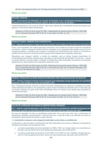 203
83, de 11 de outubro de 2001, art. 18; Parecer Normativo CST nº 1, de 4 de fevereiro de 1985)
Retorno ao sumário
DECISÃO JUDICIAL
514 — Como devem ser tributados as receitas da atividade rural, a atualização monetária e os juros
recebidos em decorrência de decisão judicial, em virtude de mora do devedor?
Independentemente do ano a que se refiram, todos esses valores são considerados receita da atividade rural
apenas no mês de seu efetivo recebimento.
(Decreto nº 3.000, de 26 de março de 1999 – Regulamento do Imposto sobre a Renda – RIR/1999,
art. 61; Instrução Normativa SRF nº 83, de 11 de outubro de 2001, art. 18)
Retorno ao sumário
PRODUTO RURAL VENDIDO POR COOPERATIVA
515 — Quando se apropria a receita no caso de produto rural vendido por intermédio de cooperativa?
Como o ato cooperativo não implica operação de mercado, nem contrato de compra e venda de mercadoria
ou produto, e como a entrega de produto rural do cooperado à sua cooperativa não significa mais do que a
outorga de poderes, o cômputo como receita e a tributação dos rendimentos deve ocorrer no momento do
recebimento do produto da venda de produto agropecuário realizado pela sociedade cooperativa.
Ressalte-se que integram também a receita da atividade rural as sobras líquidas decorrentes da
comercialização de produtos agropecuários, apuradas na demonstração de resultado do exercício – sobras
ou perdas líquidas e quando pagas, creditadas ou distribuídas pelas sociedades cooperativas de produção
agropecuária ou agroindustrial aos cooperados produtores rurais.
(Decreto nº 3.000, de 26 de março de 1999 – Regulamento do Imposto sobre a Renda – RIR/1999,
art. 61; Instrução Normativa SRF nº 83, de 11 de outubro de 2001, art. 5º; Parecer Normativo CST
nº 66, de 5 de setembro de 1986)
Retorno ao sumário
ANIMAIS, PRODUTOS OU BENS RURAIS ENTREGUES PARA INTEGRALIZAÇÃO DE QUOTAS
516 — Animais, produtos ou bens rurais entregues para integralizar quotas subscritas em sociedade
(empresa rural) configuram receita da atividade rural?
Sim, a entrega de animais, produtos ou bens rurais para integralização de capital em sociedade por quotas
implica obtenção de receita e, em consequência, deve compor o resultado da atividade rural. O valor pelo qual
os animais, produtos ou bens rurais forem transferidos deve ser incluído como receita para apuração do
rendimento tributável.
(Decreto nº 3.000, de 26 de março de 1999 – Regulamento do Imposto sobre a Renda – RIR/1999,
art. 61; Instrução Normativa SRF nº 83, de 11 de outubro de 2001, art. 5º, § 2º, inciso V)
Retorno ao sumário
VALOR DE ALIENAÇÃO DOS BENS OU BENFEITORIAS VENDIDOS
517 — Qual é o valor de alienação a ser atribuído aos bens ou benfeitorias vendidos juntamente com
a terra nua, quando no instrumento de transmissão não constar em separado seu valor?
No caso de alienação de bens ou benfeitorias juntamente com a terra nua, sem que o instrumento de
transmissão identifique separadamente o valor da terra nua, o valor de venda a ser atribuído aos bens ou
benfeitorias é determinado da maneira a seguir descrita.
1 - Contribuinte computou como despesa da atividade rural os bens ou benfeitorias:
a) calcula-se o valor dos bens ou benfeitorias que foram deduzidos como custo ou despesa na apuração do
resultado da atividade rural da seguinte forma:
 os valores apropriados nos anos-calendário de 1990 e 1991, em moeda, devem ser convertidos em
Ufir pelo valor de Cr$ 597,06 e reconvertidos para reais pelo valor de R$ 0,6767;
 os valores apropriados no período de 01/01/1992 a 31/12/1994 em Ufir, mediante a divisão pelo seu
valor no mês do pagamento do bem, devem ser reconvertidos para reais pelo valor de R$ 0,6767;
 