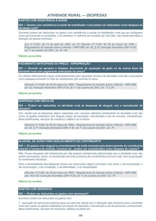 206
ATIVIDADE RURAL — DESPESAS
GASTOS COM ASSISTÊNCIA À SAÚDE
522 — Gastos com assistência à saúde de trabalhador rural podem ser deduzidos como despesa da
atividade rural?
Somente podem ser deduzidos os gastos com assistência à saúde do trabalhador rural que se configurem
como permanentes e constantes, e se destinem à melhoria da condição de vida dele, não sendo permitida a
dedução de gastos eventuais.
(Lei nº 8.023, de 12 de abril de 1990, art. 6º; Decreto nº 3.000, de 26 de março de 1999 –
Regulamento do Imposto sobre a Renda – RIR/1999, art. 62, § 2º; Instrução Normativa SRF nº 83,
de 11 de outubro de 2001, art. 8º, VII)
Retorno ao sumário
PAGAMENTO ANTECIPADO DO PREÇO - APROPRIAÇÃO
523 — Quando se apropria a despesa decorrente de aquisição de gado ou de outros bens da
atividade rural com pagamento antecipado do preço?
Os valores efetivamente pagos antecipadamente para aquisição de bens da atividade rural são computados
como despesa somente no mês do recebimento dos animais ou bens.
(Decreto nº 3.000, de 26 de março de 1999 – Regulamento do Imposto sobre a Renda – RIR/1999,
art. 62; Instrução Normativa SRF nº 83, de 11 de outubro de 2001, art. 17 § 3º)
Retorno ao sumário
DESPESAS COM VEÍCULOS
524 — Podem ser deduzidas na atividade rural as despesas de aluguel, uso e manutenção de
veículos?
Sim, desde que as despesas sejam realizadas com veículos utilizados diretamente na atividade rural, tais
como os gastos realizados com aluguel, peças de reposição, manutenção e uso de veículos, combustíveis,
óleos lubrificantes, serviços de mecânico, salários do condutor.
(Decreto nº 3.000, de 26 de março de 1999 – Regulamento do Imposto sobre a Renda – RIR/1999,
art. 62, § 1º; Instrução Normativa SRF nº 83, de 11 de outubro de 2001, art. 7º)
Retorno ao sumário
ALUGUEL DE AVIÃO PARA DESLOCAMENTO DO CONTRIBUINTE
525 — Os gastos com aluguel ou arrendamento de avião somente para deslocamento do contribuinte
visando à compra de animais, insumos etc., podem ser considerados como despesa de custeio?
Não. Essas despesas são indedutíveis por não estarem diretamente relacionadas com a atividade rural, não
sendo necessárias, assim, à manutenção da fonte produtora dos rendimentos (imóvel rural), nem à percepção
do rendimento tributável.
Para a dedutibilidade das despesas devem ser observados alguns princípios, tais como: o da autorização, o
da consumação, o da correlação, o da efetividade, o da necessidade.
(Decreto nº 3.000, de 26 de março de 1999 – Regulamento do Imposto sobre a Renda – RIR/1999,
arts. 49 e 62; Instrução Normativa SRF nº 83, de 11 de outubro de 2001, art. 7º)
Retorno ao sumário
GASTOS COM AERONAVE
526 — Podem ser deduzidos os gastos com aeronaves?
Somente podem ser deduzidos os gastos com:
1 - aquisição de aeronaves próprias para uso agrícola, desde que a utilização seja exclusiva para a atividade
rural, bem assim os gastos realizados com peças de reposição, manutenção e uso da aeronave, combustíveis,
óleos lubrificantes, serviços de mecânico, salários do piloto etc.;
 
