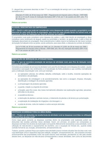 207
2 - aluguel das aeronaves descritas no item "1" ou a contratação de serviço com o uso delas (pulverização,
semeadura etc.).
(Decreto nº 3.000, de 26 de março de 1999 – Regulamento do Imposto sobre a Renda – RIR/1999,
art. 62, § 1º e § 2º, inciso III; Instrução Normativa SRF nº 83, de 11 de outubro de 2001, arts. 7º e
8º, inciso III)
Retorno ao sumário
ALUGUEL DESCONTADO DO EMPREGADO
527 — Qual é o valor que pode ser considerado como despesa de custeio quando o proprietário rural
desconta do valor total devido ao empregado, que mora em casa situada dentro do imóvel rural, um
percentual a título de habitação por força de contrato de trabalho?
O proprietário rural pode considerar como despesa de custeio o valor total devido ao empregado e deve
considerar como rendimento de aluguel, sujeito ao carnê-leão e, também, ao ajuste anual, o valor a título de
habitação descontado do empregado. Esse entendimento é válido mesmo na hipótese de não haver contrato
de locação formalizado entre as partes, sendo suficiente, para esse efeito, a cláusula do contrato de trabalho.
(Lei nº 4.506, de 30 de novembro de 1964, art. 21; Decreto nº 3.000, de 26 de março de 1999 –
Regulamento do Imposto sobre a Renda – RIR/1999, arts. 49 e 62; Instrução Normativa SRF nº 83,
de 11 de outubro de 2001, art. 7º)
Retorno ao sumário
PRESTAÇÃO DE SERVIÇOS DA ATIVIDADE RURAL
528 — O que se considera prestação de serviços da atividade rural, para fins de dedução como
despesa de custeio?
Considera-se prestação de serviços da atividade rural, para fins de dedução como despesa de custeio, aquela
necessária à percepção dos rendimentos e à manutenção da fonte produtora e que contribui normalmente
para a realização da produção rural, como por exemplo:
 as operações culturais, de colheita, debulha, enfardação, ceifa e recolha, incluindo operações de
sementeira e de plantação;
 as operações de embalagem e de acondicionamento, tais como a secagem, limpeza, trituração,
desinfecção e ensilagem de produtos agrícolas;
 a armazenagem de produtos agrícolas;
 a guarda, criação ou engorda de animais;
 a locação, para fins rurais, dos meios normalmente utilizados nas explorações agrícolas, pecuárias,
silvícolas ou de pesca;
 a assistência técnica;
 a destruição de plantas e animais nocivos, o tratamento de plantas e de terreno por pulverização;
 a exploração de instalações de irrigações e de drenagem; e
 a poda de árvores, corte de madeira e outros serviços silvícolas.
Retorno ao sumário
DESPESAS OCORRIDAS FORA DA ÁREA RURAL
529 — Podem ser deduzidas da receita bruta da atividade rural as despesas ocorridas na utilização
de imóvel fora da área rural?
Como regra geral, somente as despesas ocorridas dentro da propriedade rural explorada podem ser
deduzidas das receitas auferidas nessa atividade. Assim, em princípio, só podem ser computadas as
despesas ocorridas fora da área de exploração rural quando efetivamente necessárias a essa atividade, como
utilização de mão-de-obra e equipamentos de escritório, uso e ocupação de imóveis etc., quando exista
contrato formal de uso, locação, arrendamento, armazenamento etc.
Todavia, quando a pessoa física que explore essa atividade possuir imóveis situados fora da área rural, mas
cuja destinação única e específica seja para seleção, secagem, armazenamento etc., dos produtos oriundos
exclusivamente das propriedades rurais nas quais exerceu essa atividade, percebendo ou não pela cessão
desses bens, as despesas de mão-de-obra correspondentes a essas atividades, bem como as decorrentes
 
