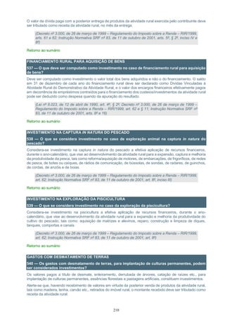 210
O valor da dívida paga com a posterior entrega de produtos da atividade rural exercida pelo contribuinte deve
ser tributado como receita da atividade rural, no mês da entrega.
(Decreto nº 3.000, de 26 de março de 1999 – Regulamento do Imposto sobre a Renda – RIR/1999,
arts. 61 e 62; Instrução Normativa SRF nº 83, de 11 de outubro de 2001, arts. 5º, § 2º, inciso IV e
8º)
Retorno ao sumário
FINANCIAMENTO RURAL PARA AQUISIÇÃO DE BENS
537 — O que deve ser computado como investimento no caso de financiamento rural para aquisição
de bens?
Deve ser computado como investimento o valor total dos bens adquiridos e não o do financiamento. O saldo
em 31 de dezembro de cada ano do financiamento rural deve ser declarado como Dívidas Vinculadas à
Atividade Rural do Demonstrativo da Atividade Rural, e o valor dos encargos financeiros efetivamente pagos
em decorrência de empréstimos contraídos para o financiamento dos custeios/investimentos da atividade rural
pode ser deduzido como despesa quando da apuração do resultado.
(Lei nº 8.023, de 12 de abril de 1990, art. 4º, § 2º; Decreto nº 3.000, de 26 de março de 1999 –
Regulamento do Imposto sobre a Renda – RIR/1999, art. 62 e § 11; Instrução Normativa SRF nº
83, de 11 de outubro de 2001, arts. 8º e 16)
Retorno ao sumário
INVESTIMENTO NA CAPTURA IN NATURA DO PESCADO
538 — O que se considera investimento no caso de exploração animal na captura in natura do
pescado?
Considera-se investimento na captura in natura do pescado a efetiva aplicação de recursos financeiros,
durante o ano-calendário, que vise ao desenvolvimento da atividade rural para a expansão, captura e melhoria
da produtividade da pesca, tais como reforma/aquisição de motores, de embarcações, de frigoríficos, de redes
de pesca, de botes ou caíques, de rádios de comunicação, de bússolas, de sondas, de radares, de guinchos,
de cordas, de anzóis e de boias.
(Decreto nº 3.000, de 26 de março de 1999 – Regulamento do Imposto sobre a Renda – RIR/1999,
art. 62; Instrução Normativa SRF nº 83, de 11 de outubro de 2001, art. 8º, inciso III)
Retorno ao sumário
INVESTIMENTO NA EXPLORAÇÃO DA PISCICULTURA
539 — O que se considera investimento no caso da exploração da piscicultura?
Considera-se investimento na piscicultura a efetiva aplicação de recursos financeiros, durante o ano-
calendário, que vise ao desenvolvimento da atividade rural para a expansão e melhoria da produtividade do
cultivo do pescado, tais como: aquisição de matrizes e alevinos, reparo, construção e limpeza de diques,
tanques, comportas e canais.
(Decreto nº 3.000, de 26 de março de 1999 – Regulamento do Imposto sobre a Renda – RIR/1999,
art. 62; Instrução Normativa SRF nº 83, de 11 de outubro de 2001, art. 8º)
Retorno ao sumário
GASTOS COM DESMATAMENTO DE TERRAS
540 — Os gastos com desmatamento de terras, para implantação de culturas permanentes, podem
ser considerados investimentos?
Os valores pagos a título de desmate, enleiramento, derrubada de árvores, catação de raízes etc., para
implantação de culturas permanentes, essências florestais e pastagens artificiais, constituem investimentos.
Alerte-se que, havendo recebimento de valores em virtude da posterior venda de produtos da atividade rural,
tais como madeira, lenha, carvão etc., retirados do imóvel rural, o montante recebido deve ser tributado como
receita da atividade rural.
 