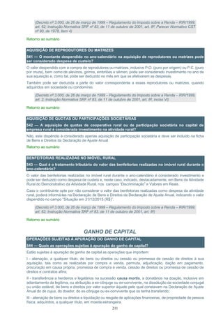 211
(Decreto nº 3.000, de 26 de março de 1999 – Regulamento do Imposto sobre a Renda – RIR/1999,
art. 62; Instrução Normativa SRF nº 83, de 11 de outubro de 2001, art. 8º; Parecer Normativo CST
nº 90, de 1978, item 4)
Retorno ao sumário
AQUISIÇÃO DE REPRODUTORES OU MATRIZES
541 — O montante despendido no ano-calendário na aquisição de reprodutores ou matrizes pode
ser considerado despesa de custeio?
O valor despendido com a compra de reprodutores ou matrizes, inclusive P.O. (puro por origem) ou P.C. (puro
por cruza), bem como de alevinos, girinos, embriões e sêmen, pode ser considerado investimento no ano de
sua aquisição e, como tal, pode ser deduzido no mês em que se efetivarem as despesas.
Também pode ser deduzida a parte do valor correspondente a esses reprodutores ou matrizes, quando
adquiridos em sociedade ou condomínio.
(Decreto nº 3.000, de 26 de março de 1999 – Regulamento do Imposto sobre a Renda – RIR/1999,
art. 2; Instrução Normativa SRF nº 83, de 11 de outubro de 2001, art. 8º, inciso VI)
Retorno ao sumário
AQUISIÇÃO DE QUOTAS OU PARTICIPAÇÕES SOCIETÁRIAS
542 — A aquisição de quotas de cooperativa rural ou de participação societária no capital de
empresa rural é considerada investimento na atividade rural?
Não, este dispêndio é considerado apenas aquisição de participação societária e deve ser incluído na ficha
de Bens e Direitos da Declaração de Ajuste Anual.
Retorno ao sumário
BENFEITORIAS REALIZADAS NO IMÓVEL RURAL
543 — Qual é o tratamento tributário do valor das benfeitorias realizadas no imóvel rural durante o
ano-calendário?
O valor das benfeitorias realizadas no imóvel rural durante o ano-calendário é considerado investimento e
pode ser deduzido como despesa de custeio e, neste caso, indicado, destacadamente, em Bens da Atividade
Rural do Demonstrativo da Atividade Rural, nos campos “Discriminação” e Valores em Reais.
Caso o contribuinte opte por não considerar o valor das benfeitorias realizadas como despesa da atividade
rural, poderá informá-las na Declaração de Bens e Direitos da Declaração de Ajuste Anual, indicando o valor
dispendido no campo “Situação em 31/12/2015 (R$)”.
(Decreto nº 3.000, de 26 de março de 1999 – Regulamento do Imposto sobre a Renda – RIR/1999,
art. 62; Instrução Normativa SRF nº 83, de 11 de outubro de 2001, art. 8º)
Retorno ao sumário
GANHO DE CAPITAL
OPERAÇÕES SUJEITAS À APURAÇÃO DO GANHO DE CAPITAL
544 — Quais as operações sujeitas à apuração do ganho de capital?
Estão sujeitas à apuração de ganho de capital as operações que importem:
I - alienação, a qualquer título, de bens ou direitos ou cessão ou promessa de cessão de direitos à sua
aquisição, tais como as realizadas por compra e venda, permuta, adjudicação, dação em pagamento,
procuração em causa própria, promessa de compra e venda, cessão de direitos ou promessa de cessão de
direitos e contratos afins;
II - transferência a herdeiros e legatários na sucessão causa mortis, a donatários na doação, inclusive em
adiantamento da legítima, ou atribuição a ex-cônjuge ou ex-convivente, na dissolução da sociedade conjugal
ou união estável, de bens e direitos por valor superior àquele pelo qual constavam na Declaração de Ajuste
Anual do de cujus, do doador, do ex-cônjuge ou ex-convivente que os tenha transferido;
III - alienação de bens ou direitos e liquidação ou resgate de aplicações financeiras, de propriedade de pessoa
física, adquiridos, a qualquer título, em moeda estrangeira.
 