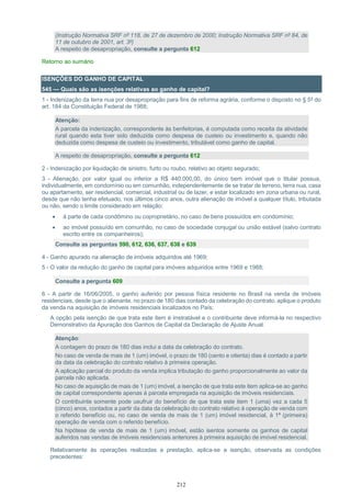 212
(Instrução Normativa SRF nº 118, de 27 de dezembro de 2000; Instrução Normativa SRF nº 84, de
11 de outubro de 2001, art. 3º)
A respeito de desapropriação, consulte a pergunta 612
Retorno ao sumário
ISENÇÕES DO GANHO DE CAPITAL
545 — Quais são as isenções relativas ao ganho de capital?
1 - Indenização da terra nua por desapropriação para fins de reforma agrária, conforme o disposto no § 5º do
art. 184 da Constituição Federal de 1988;
Atenção:
A parcela da indenização, correspondente às benfeitorias, é computada como receita da atividade
rural quando esta tiver sido deduzida como despesa de custeio ou investimento e, quando não
deduzida como despesa de custeio ou investimento, tributável como ganho de capital.
A respeito de desapropriação, consulte a pergunta 612
2 - Indenização por liquidação de sinistro, furto ou roubo, relativo ao objeto segurado;
3 - Alienação, por valor igual ou inferior a R$ 440.000,00, do único bem imóvel que o titular possua,
individualmente, em condomínio ou em comunhão, independentemente de se tratar de terreno, terra nua, casa
ou apartamento, ser residencial, comercial, industrial ou de lazer, e estar localizado em zona urbana ou rural,
desde que não tenha efetuado, nos últimos cinco anos, outra alienação de imóvel a qualquer título, tributada
ou não, sendo o limite considerado em relação:
 à parte de cada condômino ou coproprietário, no caso de bens possuídos em condomínio;
 ao imóvel possuído em comunhão, no caso de sociedade conjugal ou união estável (salvo contrato
escrito entre os companheiros);
Consulte as perguntas 590, 612, 636, 637, 638 e 639
4 - Ganho apurado na alienação de imóveis adquiridos até 1969;
5 - O valor da redução do ganho de capital para imóveis adquiridos entre 1969 e 1988;
Consulte a pergunta 609
6 - A partir de 16/06/2005, o ganho auferido por pessoa física residente no Brasil na venda de imóveis
residenciais, desde que o alienante, no prazo de 180 dias contado da celebração do contrato, aplique o produto
da venda na aquisição de imóveis residenciais localizados no País;
A opção pela isenção de que trata este item é irretratável e o contribuinte deve informá-la no respectivo
Demonstrativo da Apuração dos Ganhos de Capital da Declaração de Ajuste Anual.
Atenção:
A contagem do prazo de 180 dias inclui a data da celebração do contrato.
No caso de venda de mais de 1 (um) imóvel, o prazo de 180 (cento e oitenta) dias é contado a partir
da data da celebração do contrato relativo à primeira operação.
A aplicação parcial do produto da venda implica tributação do ganho proporcionalmente ao valor da
parcela não aplicada.
No caso de aquisição de mais de 1 (um) imóvel, a isenção de que trata este item aplica-se ao ganho
de capital correspondente apenas à parcela empregada na aquisição de imóveis residenciais.
O contribuinte somente pode usufruir do benefício de que trata este item 1 (uma) vez a cada 5
(cinco) anos, contados a partir da data da celebração do contrato relativo à operação de venda com
o referido benefício ou, no caso de venda de mais de 1 (um) imóvel residencial, à 1ª (primeira)
operação de venda com o referido benefício.
Na hipótese de venda de mais de 1 (um) imóvel, estão isentos somente os ganhos de capital
auferidos nas vendas de imóveis residenciais anteriores à primeira aquisição de imóvel residencial.
Relativamente às operações realizadas a prestação, aplica-se a isenção, observada as condições
precedentes:
 