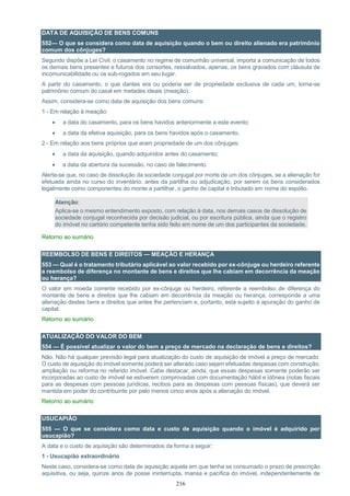 216
DATA DE AQUISIÇÃO DE BENS COMUNS
552— O que se considera como data de aquisição quando o bem ou direito alienado era patrimônio
comum dos cônjuges?
Segundo dispõe a Lei Civil, o casamento no regime de comunhão universal, importa a comunicação de todos
os demais bens presentes e futuros dos consortes, ressalvados, apenas, os bens gravados com cláusula de
incomunicabilidade ou os sub-rogados em seu lugar.
A partir do casamento, o que dantes era ou poderia ser de propriedade exclusiva de cada um, torna-se
patrimônio comum do casal em metades ideais (meação).
Assim, considera-se como data de aquisição dos bens comuns:
1 - Em relação à meação:
 a data do casamento, para os bens havidos anteriormente a este evento;
 a data da efetiva aquisição, para os bens havidos após o casamento.
2 - Em relação aos bens próprios que eram propriedade de um dos cônjuges:
 a data da aquisição, quando adquiridos antes do casamento;
 a data da abertura da sucessão, no caso de falecimento.
Alerte-se que, no caso de dissolução da sociedade conjugal por morte de um dos cônjuges, se a alienação for
efetuada ainda no curso do inventário, antes da partilha ou adjudicação, por serem os bens considerados
legalmente como componentes do monte a partilhar, o ganho de capital é tributado em nome do espólio.
Atenção:
Aplica-se o mesmo entendimento exposto, com relação à data, nos demais casos de dissolução de
sociedade conjugal reconhecida por decisão judicial, ou por escritura pública, ainda que o registro
do imóvel no cartório competente tenha sido feito em nome de um dos participantes da sociedade.
Retorno ao sumário
REEMBOLSO DE BENS E DIREITOS — MEAÇÃO E HERANÇA
553 — Qual é o tratamento tributário aplicável ao valor recebido por ex-cônjuge ou herdeiro referente
a reembolso de diferença no montante de bens e direitos que lhe cabiam em decorrência da meação
ou herança?
O valor em moeda corrente recebido por ex-cônjuge ou herdeiro, referente a reembolso de diferença do
montante de bens e direitos que lhe cabiam em decorrência da meação ou herança, corresponde a uma
alienação destes bens e direitos que antes lhe pertenciam e, portanto, está sujeito à apuração do ganho de
capital.
Retorno ao sumário
ATUALIZAÇÃO DO VALOR DO BEM
554 — É possível atualizar o valor do bem a preço de mercado na declaração de bens e direitos?
Não. Não há qualquer previsão legal para atualização do custo de aquisição de imóvel a preço de mercado.
O custo de aquisição do imóvel somente poderá ser alterado caso sejam efetuadas despesas com construção,
ampliação ou reforma no referido imóvel. Cabe destacar, ainda, que essas despesas somente poderão ser
incorporadas ao custo de imóvel se estiverem comprovadas com documentação hábil e idônea (notas fiscais
para as despesas com pessoas jurídicas, recibos para as despesas com pessoas físicas), que deverá ser
mantida em poder do contribuinte por pelo menos cinco anos após a alienação do imóvel.
Retorno ao sumário
USUCAPIÃO
555 — O que se considera como data e custo de aquisição quando o imóvel é adquirido por
usucapião?
A data e o custo de aquisição são determinados da forma a seguir:
1 - Usucapião extraordinário
Neste caso, considera-se como data de aquisição aquela em que tenha se consumado o prazo de prescrição
aquisitiva, ou seja, quinze anos de posse ininterrupta, mansa e pacífica do imóvel, independentemente de
 
