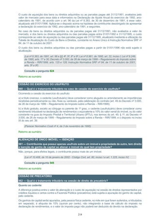 218
O custo de aquisição dos bens ou direitos adquiridos ou as parcelas pagas até 31/12/1991, avaliados pelo
valor de mercado para essa data e informados na Declaração de Ajuste Anual do exercício de 1992, ano-
calendário de 1991, de acordo com o art. 96 da Lei nº 8.383, de 30 de dezembro de 1991, é esse valor,
atualizado até 01/01/1996. Aplica-se o disposto acima na hipótese de contribuinte desobrigado de apresentar
a declaração do exercício de 1992, ano-calendário de 1991, e seguintes.
No caso de bens ou direitos adquiridos ou de parcelas pagas até 31/12/1991, não avaliados a valor de
mercado, e dos bens ou direitos adquiridos ou das parcelas pagas entre 01/01/1992 e 31/12/1995, o custo
corresponde ao valor de aquisição ou das parcelas pagas até 31/12/1995, atualizado mediante a utilização da
Tabela de Atualização do Custo de Bens e Direitos, constante no Anexo Único à Instrução Normativa SRF nº
84, de 11 de outubro de 2001.
O custo dos bens ou direitos adquiridos ou das parcelas pagas a partir de 01/01/1996 não está sujeito à
atualização.
(Lei nº 8.383, de 1991, art. 96 e §§ 4º, 5º, 8º e 9º; Lei nº 8.981, de 1995, art. 22, inciso I; Lei nº 9.249,
de 1995, arts. 17 e 30; Decreto nº 3.000, de 26 de março de 1999 – Regulamento do Imposto sobre
a Renda – RIR/1999, arts. 125 e 128; Instrução Normativa SRF nº 84, de 11 de outubro de 2001,
arts. 5º a 9º)
Consulte a pergunta 624
Retorno ao sumário
CESSÃO DO EXERCÍCIO DO USUFRUTO
560 — Qual é o tratamento tributário no caso de cessão do exercício do usufruto?
Ocorrendo a cessão do exercício do usufruto:
a) a título oneroso, o cedente (usufrutuário) deve considerar como aluguéis ou arrendamento as importâncias
recebidas periodicamente ou não, fixas ou variáveis, pela celebração do contrato (art. 49 do Decreto nº 3.000,
de 26 de março de 1999 – Regulamento do Imposto sobre a Renda – RIR/1999);
b) a título gratuito, exceto ao cônjuge ou parente de 1º grau, o cedente (usufrutuário) deve considerar como
rendimento tributável na declaração de rendimentos o equivalente a 10% do valor venal do imóvel, ou do valor
constante na guia do Imposto Predial e Territorial Urbano (IPTU), nos termos do art. 49, § 1º, do Decreto nº
3.000, de 26 de março de 1999 – Regulamento do Imposto sobre a Renda – RIR/1999, e o disposto no inciso
IX do seu art. 39.
(Parecer Normativo Cosit nº 4, de 3 de novembro de 1995)
Retorno ao sumário
ALIENAÇÃO DE ÚNICO IMÓVEL — ISENÇÃO
561 — Contribuinte que possui apenas usufruto sobre um imóvel e propriedade de outro, tem direito
a isenção de ganho de capital se alienar o imóvel do qual tem propriedade?
Não, porque, para efeitos legais, o contribuinte possui mais de um imóvel.
(Lei nº 10.406, de 10 de janeiro de 2002 - Código Civil, art. 80, inciso I e art. 1.225, inciso IV)
Consulte a pergunta 545
Retorno ao sumário
CESSÃO DE PRECATÓRIO
562 — Qual é o tratamento tributário na cessão de direito de precatório?
Quanto ao cedente:
A diferença positiva entre o valor de alienação e o custo de aquisição na cessão de direitos representados por
créditos líquidos e certos contra a Fazenda Pública (precatórios) está sujeita à apuração do ganho de capital,
pelo cedente.
Os ganhos de capital serão apurados, pela pessoa física cedente, no mês em que forem auferidos, e tributados
em separado, à alíquota de 15% (quinze por cento), não integrando a base de cálculo do imposto na
declaração de rendimentos, e o valor do imposto pago não poderá ser deduzido do devido na declaração.
 