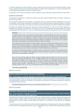 219
O custo de aquisição na cessão original, ou seja, naquela em que ocorre a primeira cessão de direitos, é igual
a zero, porquanto não existe valor pago pelo direito ao crédito. Nas subsequentes, o custo de aquisição será
o valor pago pela aquisição do direito na cessão anterior.
Considera-se como valor de alienação o valor recebido do cessionário pela cessão de direitos do precatório.
Quanto ao cessionário:
O cessionário sub-roga-se no crédito do cedente, que para aquele transfere todos os direitos, inclusive os
acessórios do crédito.
Por ocasião do recebimento do precatório, o cessionário apurará o ganho de capital considerando como valor
de alienação o valor líquido passível de compensação, isto é, após excluídas as deduções legais. Considera-
se como custo de aquisição o valor pago ao cedente, quando da aquisição da cessão de direitos do precatório.
Os ganhos de capital serão apurados, pela pessoa física cessionária, no mês em que forem auferidos, e
tributados em separado, à alíquota de 15% (quinze por cento), não integrando a base de cálculo do imposto
na declaração de rendimentos, e o valor do imposto pago não poderá ser deduzido do devido na declaração.
Atenção:
O crédito líquido e certo, decorrente de ações judiciais, instrumentalizado por meio de precatório,
mantém por toda a sua trajetória a natureza jurídica do fato que lhe deu origem, independendo,
assim, de ele vir a ser transferido a outrem. O acordo de cessão de direitos não pode afastar a
tributação na fonte dos rendimentos tributáveis relativo ao precatório no momento em for quitado
pela União, pelos estados, pelo Distrito Federal ou pelos municípios.
Em função da natureza jurídica do crédito cedido, ocorrerá a incidência de imposto sobre a renda
retido na fonte, quando cabível, no momento do pagamento do precatório, considerado como tal
quando ocorrer a homologação da compensação do precatório com débitos de natureza tributária
do cessionário para com a União, os estados, o Distrito Federal ou os municípios.
Em virtude da transação efetuada, o imposto sobre a renda retido na fonte não constitui ônus do
cessionário nem do cedente, não integrando a base de cálculo do ganho de capital e não sendo
passível de compensação ou dedução.
(Lei nº 5.172, de 25 de outubro de 1966 – Código Tributário Nacional (CTN), art. 123; Lei nº 7.713,
de 22 de dezembro de 1988, arts. 1º, 2º, 3º, caput e §§ 2º a 4º, 16, caput e § 4º; Lei nº 8.981, de
20 de janeiro de 1995, art. 21, caput e §§ 1º e 2º; Lei nº 10.406, de 10 de janeiro de 2002 - Código
Civil (CC), arts. 286, 287, 347 e 348; Decreto nº 3.000, de 26 de março de 1999 – Regulamento do
Imposto sobre a Renda – RIR/1999, arts. 117 e 129; Instrução Normativa SRF nº 84, de 11 de
outubro de 2001, arts. 2º, 3º, 18 e 27; Parecer Cosit nº 26, de 29 de junho de 2000).
Consulte a pergunta 545
Retorno ao sumário
IMÓVEL VENDIDO EM PARTES, EM DATAS DIFERENTES
563 — Como apurar o custo de aquisição de imóvel vendido em partes, em datas diferentes?
Para efeito de determinação do ganho de capital tributável, o custo de aquisição de imóvel vendido em partes,
em datas diferentes, deve ser computado na proporção que representar cada parte alienada em relação ao
custo total da área do imóvel.
(Instrução Normativa SRF nº 84, de 11 de outubro de 2001, art. 7º)
Retorno ao sumário
CONTRATO COM CLÁUSULA DE RESCISÃO
564 — Como proceder na hipótese de haver cláusula de promessa de compra e venda prevendo a
rescisão do contrato por falta de pagamento?
A promessa de compra e venda de imóvel, desde que contenha todos os requisitos legais que regem este
negócio jurídico, constitui direito entre as partes, sendo instrumento suficientemente válido para configurar a
transmissão dos direitos sobre o imóvel objeto do contrato e a ocorrência do fato gerador da obrigação
tributária.
A cláusula que prevê a rescisão do contrato por falta de pagamento do preço ajustado configura modalidade
de ato jurídico sob condição resolutória, ou seja, modalidade em que a eficácia do negócio jurídico não fica
 