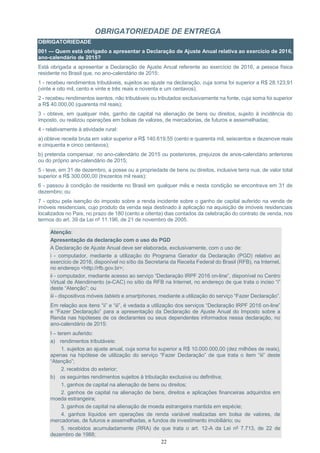 22
OBRIGATORIEDADE DE ENTREGA
OBRIGATORIEDADE
001 — Quem está obrigado a apresentar a Declaração de Ajuste Anual relativa ao exercício de 2016,
ano-calendário de 2015?
Está obrigada a apresentar a Declaração de Ajuste Anual referente ao exercício de 2016, a pessoa física
residente no Brasil que, no ano-calendário de 2015:
1 - recebeu rendimentos tributáveis, sujeitos ao ajuste na declaração, cuja soma foi superior a R$ 28.123,91
(vinte e oito mil, cento e vinte e três reais e noventa e um centavos);
2 - recebeu rendimentos isentos, não tributáveis ou tributados exclusivamente na fonte, cuja soma foi superior
a R$ 40.000,00 (quarenta mil reais);
3 - obteve, em qualquer mês, ganho de capital na alienação de bens ou direitos, sujeito à incidência do
imposto, ou realizou operações em bolsas de valores, de mercadorias, de futuros e assemelhadas;
4 - relativamente à atividade rural:
a) obteve receita bruta em valor superior a R$ 140.619,55 (cento e quarenta mil, seiscentos e dezenove reais
e cinquenta e cinco centavos);
b) pretenda compensar, no ano-calendário de 2015 ou posteriores, prejuízos de anos-calendário anteriores
ou do próprio ano-calendário de 2015;
5 - teve, em 31 de dezembro, a posse ou a propriedade de bens ou direitos, inclusive terra nua, de valor total
superior a R$ 300.000,00 (trezentos mil reais);
6 - passou à condição de residente no Brasil em qualquer mês e nesta condição se encontrava em 31 de
dezembro; ou
7 - optou pela isenção do imposto sobre a renda incidente sobre o ganho de capital auferido na venda de
imóveis residenciais, cujo produto da venda seja destinado à aplicação na aquisição de imóveis residenciais
localizados no País, no prazo de 180 (cento e oitenta) dias contados da celebração do contrato de venda, nos
termos do art. 39 da Lei nº 11.196, de 21 de novembro de 2005.
Atenção:
Apresentação da declaração com o uso do PGD
A Declaração de Ajuste Anual deve ser elaborada, exclusivamente, com o uso de:
i - computador, mediante a utilização do Programa Gerador da Declaração (PGD) relativo ao
exercício de 2016, disponível no sítio da Secretaria da Receita Federal do Brasil (RFB), na Internet,
no endereço <http://rfb.gov.br>;
ii - computador, mediante acesso ao serviço “Declaração IRPF 2016 on-line”, disponível no Centro
Virtual de Atendimento (e-CAC) no sítio da RFB na Internet, no endereço de que trata o inciso “i”
deste “Atenção”; ou
iii - dispositivos móveis tablets e smartphones, mediante a utilização do serviço “Fazer Declaração”.
Em relação aos itens “ii” e “iii”, é vedada a utilização dos serviços “Declaração IRPF 2016 on-line”
e “Fazer Declaração” para a apresentação da Declaração de Ajuste Anual do Imposto sobre a
Renda nas hipóteses de os declarantes ou seus dependentes informados nessa declaração, no
ano-calendário de 2015:
I – terem auferido:
a) rendimentos tributáveis:
1. sujeitos ao ajuste anual, cuja soma foi superior a R$ 10.000.000,00 (dez milhões de reais),
apenas na hipótese de utilização do serviço “Fazer Declaração” de que trata o item “iii” deste
“Atenção”;
2. recebidos do exterior;
b) os seguintes rendimentos sujeitos à tributação exclusiva ou definitiva;
1. ganhos de capital na alienação de bens ou direitos;
2. ganhos de capital na alienação de bens, direitos e aplicações financeiras adquiridos em
moeda estrangeira;
3. ganhos de capital na alienação de moeda estrangeira mantida em espécie;
4. ganhos líquidos em operações de renda variável realizadas em bolsa de valores, de
mercadorias, de futuros e assemelhadas, e fundos de investimento imobiliário; ou
5. recebidos acumuladamente (RRA) de que trata o art. 12-A da Lei nº 7.713, de 22 de
dezembro de 1988;
 