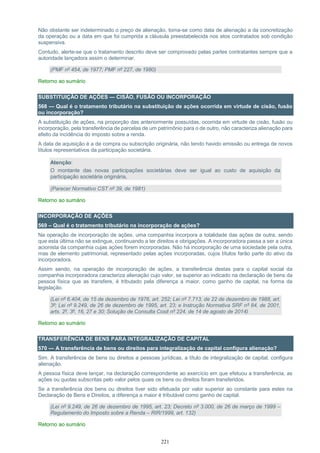 221
Não obstante ser indeterminado o preço de alienação, toma-se como data de alienação a da concretização
da operação ou a data em que foi cumprida a cláusula preestabelecida nos atos contratados sob condição
suspensiva.
Contudo, alerte-se que o tratamento descrito deve ser comprovado pelas partes contratantes sempre que a
autoridade lançadora assim o determinar.
(PMF nº 454, de 1977; PMF nº 227, de 1980)
Retorno ao sumário
SUBSTITUIÇÃO DE AÇÕES — CISÃO, FUSÃO OU INCORPORAÇÃO
568 — Qual é o tratamento tributário na substituição de ações ocorrida em virtude de cisão, fusão
ou incorporação?
A substituição de ações, na proporção das anteriormente possuídas, ocorrida em virtude de cisão, fusão ou
incorporação, pela transferência de parcelas de um patrimônio para o de outro, não caracteriza alienação para
efeito da incidência do imposto sobre a renda.
A data de aquisição é a de compra ou subscrição originária, não tendo havido emissão ou entrega de novos
títulos representativos da participação societária.
Atenção:
O montante das novas participações societárias deve ser igual ao custo de aquisição da
participação societária originária.
(Parecer Normativo CST nº 39, de 1981)
Retorno ao sumário
INCORPORAÇÃO DE AÇÕES
569 – Qual é o tratamento tributário na incorporação de ações?
Na operação de incorporação de ações, uma companhia incorpora a totalidade das ações de outra, sendo
que esta última não se extingue, continuando a ter direitos e obrigações. A incorporadora passa a ser a única
acionista da companhia cujas ações forem incorporadas. Não há incorporação de uma sociedade pela outra,
mas de elemento patrimonial, representado pelas ações incorporadas, cujos títulos farão parte do ativo da
incorporadora.
Assim sendo, na operação de incorporação de ações, a transferência destas para o capital social da
companhia incorporadora caracteriza alienação cujo valor, se superior ao indicado na declaração de bens da
pessoa física que as transfere, é tributado pela diferença a maior, como ganho de capital, na forma da
legislação.
(Lei nº 6.404, de 15 de dezembro de 1976, art. 252; Lei nº 7.713, de 22 de dezembro de 1988, art.
3º; Lei nº 9.249, de 26 de dezembro de 1995, art. 23; e Instrução Normativa SRF nº 84, de 2001,
arts. 2º, 3º, 16, 27 e 30; Solução de Consulta Cosit nº 224, de 14 de agosto de 2014)
Retorno ao sumário
TRANSFERÊNCIA DE BENS PARA INTEGRALIZAÇÃO DE CAPITAL
570 — A transferência de bens ou direitos para integralização de capital configura alienação?
Sim. A transferência de bens ou direitos a pessoas jurídicas, a título de integralização de capital, configura
alienação.
A pessoa física deve lançar, na declaração correspondente ao exercício em que efetuou a transferência, as
ações ou quotas subscritas pelo valor pelos quais os bens ou direitos foram transferidos.
Se a transferência dos bens ou direitos tiver sido efetuada por valor superior ao constante para estes na
Declaração de Bens e Direitos, a diferença a maior é tributável como ganho de capital.
(Lei nº 9.249, de 26 de dezembro de 1995, art. 23; Decreto nº 3.000, de 26 de março de 1999 –
Regulamento do Imposto sobre a Renda – RIR/1999, art. 132)
Retorno ao sumário
 