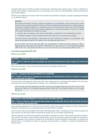 224
A doação efetuada em dinheiro (moeda nacional) não é tributada pelo imposto sobre a renda. A doação em
espécie está sujeita à comprovação da sua efetivação, bem como da disponibilidade econômico-financeira
para tal liberalidade.
Para fins de incidência do Imposto sobre Transmissão Causa Mortis e Doação, consultar a legislação estadual
ou do Distrito Federal.
Atenção:
Na hipótese de doação de livros, objetos fonográficos ou iconográficos, obras audiovisuais e obras
de arte, para os quais seja atribuído valor de mercado, efetuada por pessoa física a órgãos públicos,
autarquias, fundações públicas ou entidades civis sem fins lucrativos, desde que os bens doados
sejam incorporados ao acervo de museus, bibliotecas ou centros de pesquisa ou ensino, no Brasil,
com acesso franqueado ao público em geral:
I - o doador deve considerar como valor de alienação o constante em sua declaração de bens;
II - o donatário registra os bens recebidos pelo valor atribuído no documento de doação.
No caso previsto neste atenção: a alienação dos bens recebidos em doação, é considerado, para
efeito de apuração de ganho de capital, custo de aquisição igual a zero.
(Lei nº 10.451, de 10 de maio de 2002, art. 5º; Decreto nº 3.000, de 26 de março de 1999 –
Regulamento do Imposto sobre a Renda – RIR/1999, arts. 39, inciso XV, e 119; Instrução Normativa
SRF nº 84, de 11 de outubro de 2001, art. 3º; e Lei nº 10.451, de 10 de maio de 2002, art. 5º)
Consulte as perguntas 578 e 579
Retorno ao sumário
DOAÇÃO — VALOR DO CUSTO DE AQUISIÇÃO
578 — Qual é o valor de custo de aquisição que deve ser declarado por quem recebeu um imóvel em
doação?
Deve ser informado o valor constante do instrumento de doação (escritura etc).
Retorno ao sumário
PRAZO — DOAÇÃO EM ADIANTAMENTO DA LEGÍTIMA
579 — Qual é o prazo para o pagamento do imposto na transferência de bens ou direitos na doação
em adiantamento da legítima?
O imposto deve ser pago até o último dia útil do mês subsequente ao da doação pelo doador e em seu nome
deve ser feito o Darf do pagamento do imposto, com a utilização do código 4600.
(Lei nº 9.532, de 10 de dezembro de 1997, art. 23, com redação dada pela Lei nº 9.779, de 19 de
janeiro de 1999, art. 10; Instrução Normativa SRF nº 84, de 11 de outubro de 2001, art. 30, inciso
IV e § 3º)
Retorno ao sumário
ALIENAÇÃO COM RECEBIMENTO PARCELADO EM BENS MÓVEIS
580 — Como se tributa a alienação de bem imóvel com recebimento de seu valor em bens móveis a
serem entregues parceladamente?
Essa operação equipara-se à venda a prazo, devendo o ganho de capital ser apurado no mês da transação e
tributado na medida em que as parcelas (valor dos bens) forem recebidas.
Caso o preço efetivo da operação tenha sido contratado pelas partes, considera-se como valor recebido dos
bens móveis no mês de seu efetivo recebimento aquele que foi contratado originalmente.
Caso a operação não tenha sido expressa em dinheiro, considera-se como valor recebido dos bens móveis o
seu valor de mercado no mês do efetivo recebimento, sendo que se este for superior ao valor de mercado do
mês da operação, este acréscimo sujeita-se ao recolhimento mensal obrigatório (carnê-leão), se recebido de
pessoa física, ou à retenção na fonte, se pago por pessoa jurídica, e, também, ao ajuste na Declaração de
Ajuste Anual.
 