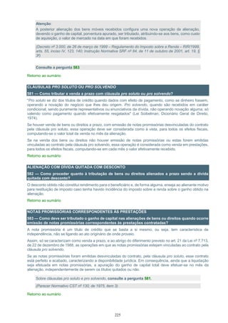 225
Atenção:
A posterior alienação dos bens móveis recebidos configura uma nova operação de alienação,
devendo o ganho de capital, porventura apurado, ser tributado, atribuindo-se aos bens, como custo
de aquisição, o valor de mercado na data em que foram recebidos.
(Decreto nº 3.000, de 26 de março de 1999 – Regulamento do Imposto sobre a Renda – RIR/1999,
arts. 55, inciso IV, 123, 140; Instrução Normativa SRF nº 84, de 11 de outubro de 2001, art. 19, §
3º)
Consulte a pergunta 583
Retorno ao sumário
CLÁUSULAS PRO SOLUTO OU PRO SOLVENDO
581 — Como tributar a venda a prazo com cláusula pro soluto ou pro solvendo?
"Pro soluto se diz dos títulos de crédito quando dados com efeito de pagamento, como se dinheiro fossem,
operando a novação do negócio que lhes deu origem. Pro solvendo, quando são recebidos em caráter
condicional, sendo puramente representativos ou enunciativos da dívida, não operando novação alguma, só
valendo como pagamento quando efetivamente resgatados" (Lei Soibelman, Dicionário Geral de Direito,
1974).
Se houver venda de bens ou direitos a prazo, com emissão de notas promissórias desvinculadas do contrato
pela cláusula pro soluto, essa operação deve ser considerada como à vista, para todos os efeitos fiscais,
computando-se o valor total da venda no mês da alienação.
Se na venda dos bens ou direitos não houver emissão de notas promissórias ou estas forem emitidas
vinculadas ao contrato pela cláusula pro solvendo, essa operação é considerada como venda em prestações,
para todos os efeitos fiscais, computando-se em cada mês o valor efetivamente recebido.
Retorno ao sumário
ALIENAÇÃO COM DÍVIDA QUITADA COM DESCONTO
582 — Como proceder quanto à tributação de bens ou direitos alienados a prazo sendo a dívida
quitada com desconto?
O desconto obtido não constitui rendimento para o beneficiário e, de forma alguma, enseja ao alienante motivo
para restituição de imposto caso tenha havido incidência do imposto sobre a renda sobre o ganho obtido na
alienação.
Retorno ao sumário
NOTAS PROMISSÓRIAS CORRESPONDENTES ÀS PRESTAÇÕES
583 — Como deve ser tributado o ganho de capital nas alienações de bens ou direitos quando ocorre
emissão de notas promissórias correspondentes às prestações contratadas?
A nota promissória é um título de crédito que se basta a si mesmo, ou seja, tem característica de
independência, não se ligando ao ato originário de onde proveio.
Assim, só se caracterizam como venda a prazo, e ao abrigo do diferimento previsto no art. 21 da Lei nº 7.713,
de 22 de dezembro de 1988, as operações em que as notas promissórias estejam vinculadas ao contrato pela
cláusula pro solvendo.
Se as notas promissórias foram emitidas desvinculadas do contrato, pela cláusula pro soluto, esse contrato
está perfeito e acabado, caracterizando a disponibilidade jurídica. Em consequência, ainda que a liquidação
seja efetuada em notas promissórias, a apuração do ganho de capital total deve efetuar-se no mês da
alienação, independentemente de serem os títulos quitados ou não.
Sobre cláusulas pro soluto e pro solvendo, consulte a pergunta 581.
(Parecer Normativo CST nº 130, de 1975, item 3)
Retorno ao sumário
 