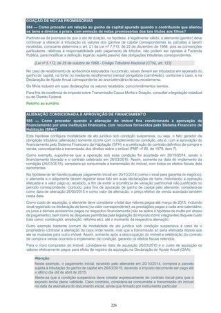 226
DOAÇÃO DE NOTAS PROMISSÓRIAS
584 — Como proceder em relação ao ganho de capital apurado quando o contribuinte que alienou
os bens e direitos a prazo, com emissão de notas promissórias doa tais títulos aos filhos?
Partindo-se da premissa de que o ato de doação, na hipótese, é legalmente válido, o alienante (genitor) deve
continuar a oferecer à tributação os valores dos ganhos de capital correspondentes às parcelas a serem
recebidas, consoante determina o art. 21 da Lei nº 7.713, de 22 de dezembro de 1988, pois as convenções
particulares, relativas à responsabilidade pelo pagamento de tributos, não podem ser opostas à Fazenda
Pública, para modificar a definição legal do sujeito passivo das obrigações tributárias correspondentes.
(Lei nº 5.172, de 25 de outubro de 1966 - Código Tributário Nacional (CTN), art. 123)
No caso de recebimento de acréscimos estipulados no contrato, esses devem ser tributados em separado do
ganho de capital, na fonte ou mediante recolhimento mensal obrigatório (carnê-leão), conforme o caso, e na
Declaração de Ajuste Anual correspondente ao ano-calendário de seu recebimento.
Os filhos incluem em suas declarações os valores recebidos, como rendimentos isentos.
Para fins de incidência do Imposto sobre Transmissão Causa Mortis e Doação, consultar a legislação estadual
ou do Distrito Federal.
Retorno ao sumário
ALIENAÇÃO CONDICIONADA À APROVAÇÃO DE FINANCIAMENTO
585 — Como proceder quando a alienação do imóvel fica condicionada à aprovação de
financiamento por uma instituição financeira, com recursos fornecidos pelo Sistema Financeiro de
Habitação (SFH)?
Esta hipótese configura modalidade de ato jurídico sob condição suspensiva, ou seja, o fato gerador da
obrigação tributária (alienação) somente ocorre com o implemento da condição, isto é, com a aprovação do
financiamento pelo Sistema Financeiro da Habitação (SFH) e a celebração do contrato definitivo de compra e
venda, concretizando a transmissão dos direitos sobre o imóvel (PMF nº 80, de 1979, item 7).
Como exemplo, suponha-se que a operação sob essa condição foi acordada em 20/10/2014, sendo o
financiamento liberado e o contrato celebrado em 26/03/2015. Assim, somente na data do implemento da
condição (26/03/2015), considera-se consumada a transmissão do imóvel, com todos os efeitos fiscais dela
decorrentes.
Na hipótese de ter havido qualquer pagamento inicial em 20/10/2014 (como o sinal para garantia do negócio),
o alienante e o adquirente devem registrar esse fato em suas declarações de bens, historiando a operação
efetuada e o valor pago ou recebido, a fim de evitar a ocorrência de variação patrimonial não justificada no
período correspondente. Contudo, para fins de apuração de ganho de capital pelo alienante, considera-se
como data de alienação 26/03/2015 e como valor de alienação, o preço efetivo de venda acordado também
nesta data.
Como custo de aquisição, o alienante deve considerar o total dos valores pagos até março de 2015, incluindo
sinal registrado na declaração de bens (ou valor correspondente), as prestações pagas a cada ano-calendário,
os juros e demais acréscimos pagos no respectivo financiamento (não se aplica à hipótese de multa por atraso
de pagamento), bem como as despesas permitidas pela legislação do imposto como integrantes daquele custo
(tais como: construção, ampliação, reforma etc), até o momento da respectiva alienação.
Outro exemplo bastante comum de modalidade de ato jurídico sob condição suspensiva é caso de o
proprietário contratar a alienação da casa onde reside, mas que a transmissão só seria efetivada depois que
ele se mudasse para outro imóvel. Assim, somente após a desocupação do imóvel e celebração do contrato
de compra e venda ocorreria o implemento da condição, gerando os efeitos fiscais referidos.
Para o novo comprador do imóvel, considera-se data de aquisição 26/03/2015 e o custo de aquisição os
valores efetivamente pagos para efeito de registro da aquisição na Declaração de Ajuste Anual (DAA).
Atenção:
Neste exemplo, o pagamento inicial, recebido pelo alienante em 20/10/2014, comporá a parcela
sujeita à tributação do ganho de capital em 26/03/2015, devendo o imposto decorrente ser pago até
o último dia útil de abril de 2015.
Alerte-se que a condição suspensiva deve constar expressamente do contrato inicial para que o
exposto tenha plena validade. Caso contrário, considera-se consumada a transmissão do imóvel
na data da assinatura do documento inicial, ainda que firmado por instrumento particular.
 