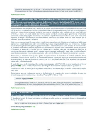 227
(Instrução Normativa SRF nº 84, de 11 de outubro de 2001, Instrução Normativa SRF nº 599, de
28 de dezembro de 2005 e Solução de Consulta Interna Cosit nº 2, de 14 de janeiro de 2014.)
Retorno ao sumário
CONTRATO PARTICULAR DE BEM FINANCIADO PELO SISTEMA FINANCEIRO NACIONAL (SFH)
586 — Como proceder quando o mutuário do Sistema Financeiro da Habitação (SFH) aliena o imóvel
financiado, por meio de documento particular, sem notificar o agente financeiro e sem haver
transferência do saldo devedor do financiamento?
Preliminarmente, esclareça-se que a aquisição de imóvel com financiamento do Sistema Financeiro Nacional
(SFH), embora formalizado em um único documento público, consubstancia-se em dois atos jurídicos distintos,
sendo um o contrato de compra e venda do bem que se estabelece entre o adquirente e o proprietário do
imóvel e, o outro, um pacto adjeto de hipoteca sobre o imóvel adquirido, para garantia do empréstimo
concedido para sua aquisição, vinculando o mutuário e o agente financiador. Este, no caso, pode executar a
hipoteca ou exigir a regularização do financiamento pelo novo adquirente, mas não pode impedir que o
mutuário ceda seus direitos a terceiros.
Assim, o contrato particular firmado entre o mutuário e o novo adquirente é instrumento legalmente válido para
configurar a cessão de direitos sobre o imóvel. Por outro lado, a legislação tributária não condiciona a eficácia
do ato de alienação à notificação do agente financiador e à transferência do saldo devedor do financiamento.
É, portanto, irrelevante que esses requisitos não tenham sido cumpridos pelos contratantes, no ato de cessão
dos direitos à aquisição do imóvel. Com a celebração do contrato particular de cessão de direitos e a
percepção da quantia pactuada (ágio), considera-se consumada a alienação, para todos os efeitos fiscais,
estando concretizada a transmissão dos direitos sobre o imóvel decorrente do contrato de compra e venda.
Nesse caso, o alienante deve apurar o ganho de capital no mês da assinatura do contrato particular. Deve
considerar como custo de aquisição os valores efetivamente pagos pela aquisição do imóvel constantes na
sua Declaração de Bens e Direitos do exercício de 2015, ano-calendário de 2014, acrescido das parcelas
pagas até o mês da alienação.
O custo dos bens ou direitos adquiridos ou das parcelas pagas até 31/12/1995 deve ser atualizado conforme
pergunta 559, caso o contribuinte estivesse desobrigado de apresentar a Declaração de Ajuste Anual.
Considera-se valor de alienação a importância recebida do adquirente (ágio), que será o valor de aquisição
para este.
Esclareça-se que, na hipótese de ocorrer o desfazimento do negócio, não haverá restituição do valor do
imposto pago, conforme determina o item 6 da Portaria MF nº 80, de 1979.
Consulte a pergunta 559
(Instrução Normativa SRF nº 84, de 11 de outubro de 2001, Instrução Normativa SRF nº 599, de
28 de dezembro de 2005 e Solução de Consulta Interna Cosit nº 2, de 14 de janeiro de 2014)
Retorno ao sumário
DOAÇÃO ENTRE CÔNJUGES
587 — Qual é o tratamento tributário da doação de bens e direitos privativos entre cônjuges?
A doação de bens e direitos privativos de um cônjuge a outro sujeita-se à apuração de ganho de capital na
forma de doação.
(Lei nº 10.406, de 10 de janeiro de 2002 - Código Civil, arts. 544 e 549)
Consulte as perguntas 577 e 578
Retorno ao sumário
 