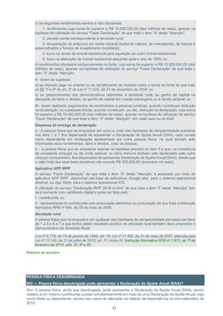23
c) os seguintes rendimentos isentos e não tributáveis:
1. rendimentos cuja soma foi superior a R$ 10.000.000,00 (dez milhões de reais), apenas na
hipótese de utilização do serviço “Fazer Declaração” de que trata o item “iii” deste “Atenção”;
2. parcela isenta correspondente à atividade rural;
3. recuperação de prejuízos em renda variável (bolsa de valores, de mercadorias, de futuros e
assemelhados e fundos de investimento imobiliário);
4. lucro na venda de imóvel residencial para aquisição de outro imóvel residencial;
5. lucro na alienação de imóvel residencial adquirido após o ano de 1969; ou
d) rendimentos tributados exclusivamente na fonte, cuja soma foi superior a R$ 10.000.000,00 (dez
milhões de reais), apenas na hipótese de utilização do serviço “Fazer Declaração” de que trata o
item “iii” deste “Atenção;
II - terem-se sujeitado:
a) ao imposto pago no exterior ou ao recolhimento do imposto sobre a renda na fonte de que trata
os §§ 1º e 2º do art. 2º da Lei nº 11.033, de 21 de dezembro de 2004; ou
b) ao preenchimento dos demonstrativos referentes à atividade rural, ao ganho de capital na
alienação de bens e direitos, ao ganho de capital em moeda estrangeira ou à renda variável; ou
III - terem realizado pagamentos de rendimentos a pessoas jurídicas, quando constituam dedução
na declaração, ou a pessoas físicas, quando constituam, ou não, dedução na declaração, cuja soma
foi superior a R$ 10.000.000,00 (dez milhões de reais), apenas na hipótese de utilização do serviço
“Fazer Declaração” de que trata o item “iii” deste “Atenção”, em cada caso ou no total.
Dispensa da entrega da declaração
a - A pessoa física que se enquadrar em uma ou mais das hipóteses de obrigatoriedade previstas
nos itens 1 a 7 fica dispensada de apresentar a Declaração de Ajuste Anual (DAA), caso conste
como dependente em declaração apresentada por outra pessoa física, na qual tenham sido
informados seus rendimentos, bens e direitos, caso os possua;
b – a pessoa física que se enquadrar apenas na hipótese prevista no item 5 e que, na constância
da sociedade conjugal ou da união estável, os bens comuns tenham sido declarados pelo outro
cônjuge companheiro, fica dispensada de apresentar Declaração de Ajuste Anual (DAA), desde que
o valor total dos seus bens privativos não exceda R$ 300.000,00 (trezentos mil reais);
Aplicativo APP IRPF
O serviço “Fazer Declaração” de que trata o item “iii” deste “Atenção” é acessado por meio do
aplicativo APP IRPF, disponível nas lojas de aplicativos Google play, para o sistema operacional
Android, ou App Store, para o sistema operacional iOS.
A utilização do serviço “Declaração IRPF 2016 on-line” de que trata o item “ii” deste “Atenção” dar-
se-á somente com certificado digital e pode ser feito pelo:
I - contribuinte; ou
II - representante do contribuinte com procuração eletrônica ou procuração de que trata a Instrução
Normativa RFB nº 944, de 29 de maio de 2009.
Atividade rural
A pessoa física que se enquadrar em qualquer das hipóteses de obrigatoriedade previstas nos itens
de 1 a 3 e 5 a 7 e que tenha obtido resultado positivo da atividade rural também deve preencher o
Demonstrativo da Atividade Rural
(Lei nº 9.779, de 19 de janeiro de 1999, art. 16; Lei nº 11.482, de 31 de maio de 2007, alterada pela
Lei nº 13.149, de 21 de julho de 2015, art. 1º, inciso IX; Instrução Normativa RFB nº 1.613, de 1º de
fevereiro de 2016, arts. 2º, 4º e 5º)
Retorno ao sumário
PESSOA FÍSICA DESOBRIGADA
002 — Pessoa física desobrigada pode apresentar a Declaração de Ajuste Anual (DAA)?
Sim. A pessoa física, ainda que desobrigada, pode apresentar a Declaração de Ajuste Anual (DAA), sendo
vedado a um mesmo contribuinte constar simultaneamente em mais de uma Declaração de Ajuste Anual, seja
como titular ou dependente, exceto nos casos de alteração na relação de dependência no ano-calendário de
2015.
 